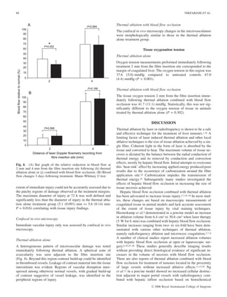 extent of immediate injury could not be accurately assessed due to
the patchy regions of damage observed at the treatment margins.
The maximum diameter of injury at 72 h was well defined and
significantly less than the diameter of injury in the thermal abla-
tion alone treatment group (5.1 (0.091) mm vs 5.6 (0.14) mm;
P = 0.016) correlating with tissue injury findings.
Confocal in vivo microscopy
Immediate vascular injury only was assessed by confocal in vivo
microscopy.
Thermal ablation alone
A heterogeneous pattern of microvascular damage was noted
immediately following thermal ablation. A spherical zone of
avascularity was seen adjacent to the fibre insertion site
(Fig. 6). Beyond this region contrast build-up could be identified
in thrombosed vessels. Leakage of contrast material into the tissue
interstitium was evident. Regions of vascular disruption inter-
spersed among otherwise normal vessels, with gradual build-up
of contrast suggestive of vessel leakage, was identified in the
peripheral regions of injury.
Thermal ablation with blood flow occlusion
The confocal in vivo microscopy changes in the microvasculature
were morphologically similar to those in the thermal ablation
alone treatment group.
Tissue oxygenation tension
Thermal ablation alone
Oxygen tension measurements performed immediately following
treatment 2 mm from the fibre insertion site corresponded to the
margin of coagulated liver. The oxygen tension in this region was
37.6 (5.0) mmHg compared to untreated controls 67.0
(4.4) mmHg (P < 0.001).
Thermal ablation with blood flow occlusion
The tissue oxygen tension 2 mm from the fibre insertion imme-
diately following thermal ablation combined with blood flow
occlusion was 41.7 (11.1) mmHg. Statistically, this was not sig-
nificantly different to the oxygen tension of tissue in animals
treated by thermal ablation alone (P = 0.302).
DISCUSSION
Thermal ablation by laser or radiofrequency is shown to be a safe
and effective technique for the treatment of liver tumours.1,18 A
limiting factor of laser induced thermal ablation and other local
ablative techniques is the size of tissue ablation achieved by a sin-
gle fibre. Coherent light in the form of laser is absorbed by the
tissue and converted to heat. The maximum volume of tissue ne-
crosis is dictated by the balance between the radial conduction of
thermal energy and its removal by conduction and convection
effects, mostly by hepatic blood flow. Initial attempts to overcome
this ‘heat sink’ effect by increasing applied energy produced poor
results due to the occurrence of carbonization around the fibre
application site.10 Carbonization impedes the transmission of
thermal energy.10 Subsequently many studies investigated the
effects of hepatic blood flow occlusion in increasing the size of
tissue necrosis achieved.
Hepatic blood flow occlusion combined with thermal ablation
has been advocated to increase tissue injury.3,7,19–24 In most stud-
ies, these changes are based on macroscopic measurements of
coagulated tissue in animal models and lack accurate assessment
of the extent of tissue injury by vital staining techniques.
Hiesterkamp et al.4 demonstrated in a porcine model an increase
in ablation volume from 6.4 cm3 to 30.6 cm3 when laser therapy
(5 W for 6 min) was combined with hepatic blood flow occlusion.
Similar increases ranging from two- to six-fold have been dem-
onstrated with various other techniques of thermal ablation,
namely radiofrequency ablation and microwave coagulation.3,7–9
A number of clinical studies report increased ablation volumes
with hepatic blood flow occlusion at open or laparoscopic sur-
gery.6,19,25–28 These studies generally describe imaging results
without providing direct histological evidence of significant in-
creases in the volume of necrosis with blood flow occlusion.
There are also reports of thermal ablation combined with blood
flow occlusion for treatment of tumours located in the proximity
of large vessels without increased ablative effects.11,12,29 Ng
et al.12 in a porcine model showed no increased cellular destruc-
tion adjacent to major portal vessels with radiofrequency com-
bined with hepatic inflow occlusion based on histochemical
Fig. 4. (A) Bar graph of the relative reduction in blood flow at
2 mm and 4 mm from the fibre insertion site following (h) thermal
ablation alone or (j) combined with blood flow occlusion. (B) Blood
flow changes 3 days following treatment. Mann–Whitney U-test.
88 NIKFARJAM ET AL.
Ó 2006 Royal Australasian College of Surgeons
 