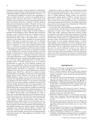 staining assessment of liver vitality for adenosine 59-triphosphate.
Increased vascular and biliary complications have been associated
with thermal ablation combined with blood flow occlusion.11,12,29
The theoretical mechanisms involved in the augmentation of
injury by hepatic blood flow occlusion are generally based on
concepts of the ‘heat sink’ effect and, to a lesser extent, tissue
ischaemia. Several studies have clearly demonstrated that increased
injury with hepatic blood flow occlusion is directly related to
increased tissue temperatures attained.3 Therefore, as long as the
critical temperatures are achieved, hepatic blood flow occlusion
should not influence the extent of tissue necrosis. This has been
confirmed in some studies using radiofrequency ablation.11
The main mechanism of tissue injury in thermal ablation is
thought to be the production of heat, although other mechanisms
may play a part.30 Thermal energy that is applied to tissue is
absorbed by the target tissue to cause direct injury. It has been
demonstrated the direct injury is then followed by a progressive
expansion of the damage that is unrelated to the direct thermal
effects.13 Peak injury in normal liver occurs 24–72 h following
therapy, as demonstrated in this study. Other studies also demon-
strate an expansion of tissue injury following thermal abla-
tion.3,22,31,32 However, the impact of blood flow inflow occlusion
on this progressive tissue injury has not been previously described.
The treatment protocol in this study was designed to emulate
the type of injury that is expected to occur clinically at the outer
margins of treated tumours, where blood flow characteristics are
similar to normal liver.11,12,29 Temporary blood flow occlusion at
1 min reduced blood flow to 44% of preclamping levels based on
laser Doppler flowmetry. Clamping of the hepatic artery and por-
tal vein in other studies reduces blood flow to 10–20% of pre-
clamping values.33,34 Similar reductions occur in our model if
measurements are made 10–15 min following clamping, once
there is system equilibration. There is also macroscopic evidence
of hepatic ischaemia and appreciable mortality with more pro-
longed clamping. Treatment was commenced 1 min following
clamping in our study, prior to system equilibration to minimize
ischaemic injury. Blood flow reduction was expected to reduce
heat dissipation at the periphery of treated areas and consequently
produce greater necrosis. However, the extent of injury based
NADH diaphorase staining was less when blood flow inflow
occlusion was implemented, although the extent of tissue disrup-
tion adjacent to the fibre insertion site was greater in the group
treated with laser thermal ablation combined with blood flow
occlusion. Studies demonstrate that tissue optical properties can
significantly influence laser induced tissue injury.35,36 It is pos-
sible that blood flow occlusion under the conditions described may
have altered the optical and thermal conduction properties of the
liver parenchyma and limited the penetration and dissipation of
laser induced thermal energy and consequently the extent of
injury. This would explain the greater tissue disruption adjacent
to the fibre insertion site in the blood flow occlusion group, with
greater energy deposition in the proximity of the activated fibre.
The patterns of initial microvasculature injury based on
Doppler flowmetry, SEM, confocal in vivo microscopy and oxy-
gen tension measures were similar in both treatment groups. The
relative reduction in blood flow immediately following therapy on
laser Doppler flowmetry was, however, greater at the margin of
coagulated tissue following thermal ablation combined with
blood flow occlusion than with thermal ablation alone. This
may be the result of initially greater focal tissue damage adjacent
to the fibre insertion site. These differences resolved by 3 days
following therapy.
Progression in injury was observed in both treatment groups
following the direct thermal effects. This evolved over 24–72 h
and was characterized by progressive tissue necrosis on assess-
ment of NADH diaphorase stained sections and progressive
microvascular damage based on SEM of vascular resin casts.
Blood flow occlusion did not appear to alter this progressive
injury, with the time course and absolute increase in the progres-
sion of injury equivalent in both groups. This finding suggests that
progression of tissue damage occurs independently of blood flow
occlusion following the initial injury.
In conclusion, this study demonstrates the quantitative effects
of thermal ablation and blood flow occlusion on the extent and
progression of injury and its effects on the microvasculature.
Unlike other studies, temporary blood flow occlusion resulted
in a reduction in the extent of initial injury based on vital staining
techniques, possibly due to greater energy deposition adjacent to
the laser fibre. Overall, there was no apparent effect on the pro-
gression of injury with blood flow inflow occlusion with equiva-
lent increases in tissue damage following therapy. A greater
understanding of the mechanisms involved in progressive tissue
injury and manipulation of these processes may be useful in maxi-
mizing injury. The use of blood flow occlusion in a clinical set-
ting may not provide additional increases in the volume of
necrosis in all circumstances. It may significantly reduce the
extent of the direct injury at the periphery. Until the mechanisms
of injury are further investigated, the routine use of hepatic blood
flow occlusion to complement thermal ablation must be tempered
with caution.
REFERENCES
1. Nikfarjam M, Christophi C. Interstitial laser thermotherapy for
liver tumours. Br. J. Surg. 2003; 90: 1033–47.
2. Vogl TJ, Straub R, Eichler K, Sollner O, Mack MG. Colorectal
carcinoma metastases in liver: laser-induced interstitial thermo-
therapy – local tumor control rate and survival data. Radiology
2004; 230: 450–8.
3. Wiersinga WJ, Jansen MC, Straatsburg IH et al. Lesion progres-
sion with time and the effect of vascular occlusion following
radiofrequency ablation of the liver. Br. J. Surg. 2003; 90: 306–12.
4. Heisterkamp J, van Hillegersberg R, Mulder PG, Sinofsky EL, Jn
IJ. Importance of eliminating portal flow to produce large intra-
hepatic lesions with interstitial laser coagulation. Br. J. Surg.
1997; 84: 1245–8.
5. Moller PH, Hannesson PH, Ivarsson K, Olsrud J, Stenram U,
Tranberg KG. Interstitial laser thermotherapy in pig liver: effect
of inflow occlusion on extent of necrosis and ultrasound image.
Hepatogastroenterology 1997; 44: 1302–11.
6. Murakami T, Shibata T, Ishida T et al. Percutaneous microwave
hepatic tumor coagulation with segmental hepatic blood flow
occlusion in seven patients. AJR Am. J. Roentgenol. 1999; 172:
637–40.
7. Patterson EJ, Scudamore CH, Owen DA, Nagy AG, Buczkowski
AK. Radiofrequency ablation of porcine liver in vivo: effects of
blood flow and treatment time on lesion size. Ann. Surg. 1998;
227: 559–65.
8. Rossi S, Garbagnati F, De Francesco I et al. Relationship between
the shape and size of radiofrequency induced thermal lesions and
hepatic vascularization. Tumori 1999; 85: 128–32.
9. Takamura M, Murakami T, Shibata T et al. Microwave coagula-
tion therapy with interruption of hepatic blood in- or outflow: an
experimental study. J. Vasc. Interv. Radiol. 2001; 12: 619–22.
90 NIKFARJAM ET AL.
Ó 2006 Royal Australasian College of Surgeons
 