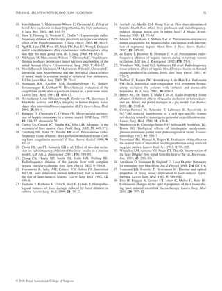 10. Muralidharan V, Malcontenti-Wilson C, Christophi C. Effect of
blood flow occlusion on laser hyperthermia for liver metastases.
J. Surg. Res. 2002; 103: 165–74.
11. Shen P, Fleming S, Westcott C, Challa V. Laparoscopic radio-
frequency ablation of the liver in proximity to major vasculature:
effect of the Pringle maneuver. J. Surg. Oncol. 2003; 83: 36–41.
12. Ng KK, Lam CM, Poon RT, Shek TW, Fan ST, Wong J. Delayed
portal vein thrombosis after experimental radiofrequency abla-
tion near the main portal vein. Br. J. Surg. 2004; 91: 632–9.
13. Nikfarjam M, Malcontenti-Wilson C, Christophi C. Focal hyper-
thermia produces progressive tumor necrosis independent of the
initial thermal effects. J. Gastrointest. Surg. 2005; 9: 410–17.
14. MuralidharanV,NikfarjamM,Malcontenti-WilsonC,ChristophiC.
Interstitial laser hyperthermia and the biological characteristics
of tumor: study in a murine model of colorectal liver metastases.
J. Clin. Laser Med. Surg. 2003; 21: 75–83.
15. Neumann RA, Knobler RM, Leonhartsberger H, Bohler-
Sommeregger K, Gebhart W. Histochemical evaluation of the
coagulation depth after argon laser impact on a port-wine stain.
Lasers Surg. Med. 1991; 11: 606–15.
16. Heisterkamp J, van Hillegersberg R, Zondervan PE, IJzermans J.
Metabolic activity and DNA integrity in human hepatic meta-
stases after interstitial laser coagulation (ILC). Lasers Surg. Med.
2001; 28: 80–6.
17. Kuruppu D, Christophi C, O’Brien PE. Microvascular architec-
ture of hepatic metastases in a mouse model. HPB Surg. 1997;
10: 149–57; discussion 58.
18. Curley SA, Cusack JC, Tanabe KK, Ellis LM. Advances in the
treatment of liver tumors. Curr. Probl. Surg. 2002; 39: 449–571.
19. Goldberg SN, Hahn PF, Tanabe KK et al. Percutaneous radio-
frequency tissue ablation: does perfusion-mediated tissue cool-
ing limit coagulation necrosis? J. Vasc. Interv. Radiol. 1998; 9:
101–11.
20. Chinn SB, Lee FT, Kennedy GD et al. Effect of vascular occlu-
sion on radiofrequency ablation of the liver: results in a porcine
model. AJR Am. J. Roentgenol. 2001; 176: 789–95.
21. Chang CK, Hendy MP, Smith JM, Recht MH, Welling RE.
Radiofrequency ablation of the porcine liver with complete
hepatic vascular occlusion. Ann. Surg. Oncol. 2002; 9: 594–8.
22. Matsumoto R, Selig AM, Colucci VM, Jolesz FA. Interstitial
Nd:YAG laser ablation in normal rabbit liver: trial to maximize
the size of laser-induced lesions. Lasers Surg. Med. 1992; 12:
650–8.
23. Fujitomi Y, Kashima K, Ueda S, Mori H, Uchida Y. Histopatho-
logical features of liver damage induced by laser ablation in
rabbits. Lasers Surg. Med. 1999; 24: 14–23.
24. Aschoff AJ, Merkle EM, Wong V et al. How does alteration of
hepatic blood flow affect liver perfusion and radiofrequency-
induced thermal lesion size in rabbit liver? J. Magn. Reson.
Imaging 2001; 13: 57–63.
25. Ishida T, Murakami T, Shibata T et al. Percutaneous microwave
tumor coagulation for hepatocellular carcinomas with interrup-
tion of segmental hepatic blood flow. J. Vasc. Interv. Radiol.
2002; 13: 185–91.
26. de Baere T, Bessoud B, Dromain C et al. Percutaneous radio-
frequency ablation of hepatic tumors during temporary venous
occlusion. AJR Am. J. Roentgenol. 2002; 178: 53–9.
27. Washburn WK, Dodd GD, Kohlmeier RE et al. Radiofrequency
tissue ablation: effect of hepatic blood flow occlusion on thermal
injuries produced in cirrhotic livers. Ann. Surg. Oncol. 2003; 10:
773–7.
28. Verhoef C, Kuiper JW, Heisterkamp J, de Man RA, Pattynama
PM, Jn IJ. Interstitial laser coagulation with temporary hepatic
artery occlusion for patients with cirrhosis and irresectable
hepatoma. Br. J. Surg. 2003; 90: 950–5.
29. Denys AL, De Baere T, Mahe C et al. Radio-frequency tissue
ablation of the liver: effects of vascular occlusion on lesion diam-
eter and biliary and portal damages in a pig model. Eur. Radiol.
2001; 11: 2102–8.
30. Castren-Persons M, Schroder T, Lehtonen E. Sensitivity to
Nd:YAG induced laserthermia is a cell-type-specific feature
not directly related to tumorigenic potential or proliferation rate.
Lasers Surg. Med. 1996; 18: 420–8.
31. Matthewson K, Coleridge-Smith P, O’Sullivan JP, Northfield TC,
Bown SG. Biological effects of intrahepatic neodymium:
yttrium-aluminum-garnet laser photocoagulation in rats. Gastro-
enterology 1987; 93: 550–7.
32. Sweetland HM, Wyman A, Rogers K. Evaluation of the effect on
the normal liver of interstitial laser hyperethermia using artificial
sapphire probes. Lasers Med. Sci. 1993; 8: 99–105.
33. Wheatley AM, Almond NE, Stuart ET, Zhao D. Interpretation of
the laser Doppler flow signal from the liver of the rat. Microvasc.
Res. 1993; 45: 290–301.
34. Arvidsson D, Svensson H, Haglund U. Laser-Doppler flowmetry
for estimating liver blood flow. Am. J. Physiol. 1988; 254: G471–6.
35. Svaasand LO, Boerslid T, Oeveraasen M. Thermal and optical
properties of living tissue: application to laser-induced hyper-
thermia. Lasers Surg. Med. 1985; 5: 589–602.
36. Ritz JP, Roggan A, Germer CT, Isbert C, Muller G, Buhr HJ.
Continuous changes in the optical properties of liver tissue dur-
ing laser-induced interstitial thermotherapy. Lasers Surg. Med.
2001; 28: 307–12.
THERMAL ABLATION WITH BLOOD FLOW OCCLUSION 91
Ó 2006 Royal Australasian College of Surgeons
 