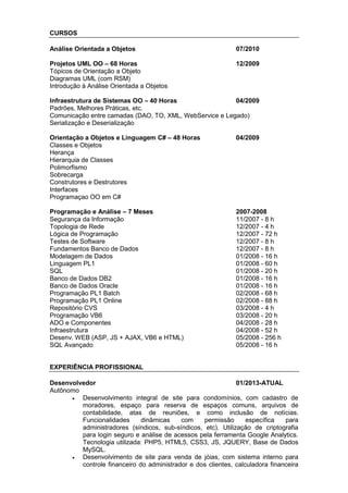 CURSOS
Análise Orientada a Objetos 07/2010
Projetos UML OO – 68 Horas 12/2009
Tópicos de Orientação a Objeto
Diagramas UML (com RSM)
Introdução à Análise Orientada a Objetos
Infraestrutura de Sistemas OO – 40 Horas 04/2009
Padrões, Melhores Práticas, etc.
Comunicação entre camadas (DAO, TO, XML, WebService e Legado)
Serialização e Deserialização
Orientação a Objetos e Linguagem C# – 48 Horas 04/2009
Classes e Objetos
Herança
Hierarquia de Classes
Polimorfismo
Sobrecarga
Construtores e Destrutores
Interfaces
Programaçao OO em C#
Programação e Análise – 7 Meses 2007-2008
Segurança da Informação 11/2007 - 8 h
Topologia de Rede 12/2007 - 4 h
Lógica de Programação 12/2007 - 72 h
Testes de Software 12/2007 - 8 h
Fundamentos Banco de Dados 12/2007 - 8 h
Modelagem de Dados 01/2008 - 16 h
Linguagem PL1 01/2008 - 60 h
SQL 01/2008 - 20 h
Banco de Dados DB2 01/2008 - 16 h
Banco de Dados Oracle 01/2008 - 16 h
Programação PL1 Batch 02/2008 - 68 h
Programação PL1 Online 02/2008 - 88 h
Repositório CVS 03/2008 - 4 h
Programação VB6 03/2008 - 20 h
ADO e Componentes 04/2008 - 28 h
Infraestrutura 04/2008 - 52 h
Desenv. WEB (ASP, JS + AJAX, VB6 e HTML) 05/2008 - 256 h
SQL Avançado 05/2008 - 16 h
EXPERIÊNCIA PROFISSIONAL
Desenvolvedor 01/2013-ATUAL
Autônomo
 Desenvolvimento integral de site para condomínios, com cadastro de
moradores, espaço para reserva de espaços comuns, arquivos de
contabilidade, atas de reuniões, e como inclusão de notícias.
Funcionalidades dinâmicas com permissão específica para
administradores (síndicos, sub-síndicos, etc). Utilização de criptografia
para login seguro e análise de acessos pela ferramenta Google Analytics.
Tecnologia utilizada: PHP5, HTML5, CSS3, JS, JQUERY, Base de Dados
MySQL.
 Desenvolvimento de site para venda de jóias, com sistema interno para
controle financeiro do administrador e dos clientes, calculadora financeira
 