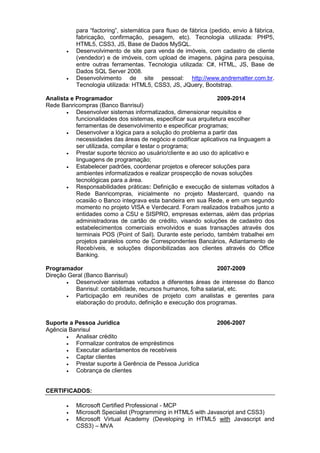 para “factoring”, sistemática para fluxo de fábrica (pedido, envio à fábrica,
fabricação, confirmação, pesagem, etc). Tecnologia utilizada: PHP5,
HTML5, CSS3, JS, Base de Dados MySQL.
 Desenvolvimento de site para venda de imóveis, com cadastro de cliente
(vendedor) e de imóveis, com upload de imagens, página para pesquisa,
entre outras ferramentas. Tecnologia utilizada: C#, HTML, JS, Base de
Dados SQL Server 2008.
 Desenvolvimento de site pessoal: http://www.andrematter.com.br.
Tecnologia utilizada: HTML5, CSS3, JS, JQuery, Bootstrap.
Analista e Programador 2009-2014
Rede Banricompras (Banco Banrisul)
 Desenvolver sistemas informatizados, dimensionar requisitos e
funcionalidades dos sistemas, especificar sua arquitetura escolher
ferramentas de desenvolvimento e especificar programas;
 Desenvolver a lógica para a solução do problema a partir das
necessidades das áreas de negócio e codificar aplicativos na linguagem a
ser utilizada, compilar e testar o programa;
 Prestar suporte técnico ao usuário/cliente e ao uso do aplicativo e
linguagens de programação;
 Estabelecer padrões, coordenar projetos e oferecer soluções para
ambientes informatizados e realizar prospecção de novas soluções
tecnológicas para a área.
 Responsabilidades práticas: Definição e execução de sistemas voltados à
Rede Banricompras, inicialmente no projeto Mastercard, quando na
ocasião o Banco integrava esta bandeira em sua Rede, e em um segundo
momento no projeto VISA e Verdecard. Foram realizados trabalhos junto a
entidades como a CSU e SISPRO, empresas externas, além das próprias
administradoras de cartão de crédito, visando soluções de cadastro dos
estabelecimentos comerciais envolvidos e suas transações através dos
terminais POS (Point of Sail). Durante este período, também trabalhei em
projetos paralelos como de Correspondentes Bancários, Adiantamento de
Recebíveis, e soluções disponibilizadas aos clientes através do Office
Banking.
Programador 2007-2009
Direção Geral (Banco Banrisul)
 Desenvolver sistemas voltados a diferentes áreas de interesse do Banco
Banrisul: contabilidade, recursos humanos, folha salarial, etc.
 Participação em reuniões de projeto com analistas e gerentes para
elaboração do produto, definição e execução dos programas.
Suporte a Pessoa Jurídica 2006-2007
Agência Banrisul
 Analisar crédito
 Formalizar contratos de empréstimos
 Executar adiantamentos de recebíveis
 Captar clientes
 Prestar suporte à Gerência de Pessoa Jurídica
 Cobrança de clientes
CERTIFICADOS:
 Microsoft Certified Professional - MCP
 Microsoft Specialist (Programming in HTML5 with Javascript and CSS3)
 Microsoft Virtual Academy (Developing in HTML5 with Javascript and
CSS3) – MVA
 