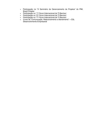 Participação no “X Seminário de Gerenciamento de Projetos” do PMI,
Brazil Chapter
 Participação no “1º Fórum Internacional de TI Banrisul
 Participação no “6º Fórum Internacional de TI Banrisul
 Participação no “7º Fórum Internacional de TI Banrisul
 Curso de “Comunicação, Relacionamento e Atendimento” – CSL
Desenvolvimento Empresarial
 