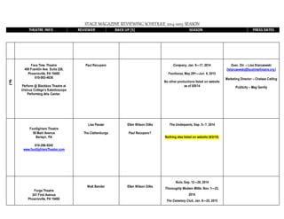 STAGE MAGAZINE REVIEWING SCHEDULE 2014-2015 SEASON
THEATRE INFO REVIEWER BACK UP [S] SEASON PRESS DATES
F
Face Time Theatre
400 Franklin Ave. Suite 228,
Phoenixville, PA 19460
610-983-4636
Perform @ Blackbox Theatre at
Ursinus College’s Kaleidoscope
Performing Arts Center.
Paul Recupero Company, Jan. 9—17, 2014
Footloose, May 29th—Jun. 6, 2015
No other productions listed on website
as of 8/8/14
Exec. Dir. – Lisa Starczewski
(lstarczewski@facetimetheatre.org)
Marketing Director – Chelsea Catling
Publicity – Meg Gerrity
Footlighters Theatre
58 Main Avenue
Berwyn, PA
610-296-9245
www.footlightersTheater.com
Lisa Panzer
The Clattenburgs
Ellen Wilson Dilks
Paul Recupero?
The Underpants, Sep. 5--?, 2014
Nothing else listed on website (8/2/14)
Forge Theatre
241 First Avenue
Phoenixville, PA 19460
Walt Bender Ellen Wilson Dilks
Nuts, Sep. 12—28, 2014
Thoroughly Modern Millie, Nov. 1—23,
2014
The Cemetery Club, Jan. 8—25, 2015
 