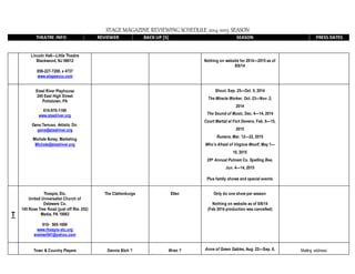 STAGE MAGAZINE REVIEWING SCHEDULE 2014-2015 SEASON
THEATRE INFO REVIEWER BACK UP [S] SEASON PRESS DATES
Lincoln Hall—Little Theatre
Blackwood, NJ 08012
856-227-7200, x 4737
www.stagesccc.com
Nothing on website for 2014—2015 as of
8/6/14
Steel River Playhouse
245 East High Street
Pottstown, PA
610-970-1199
www.steelriver.org
Gene Terruso, Artistic Dir.
gene@steelriver.org
Michele Bolay, Marketing
Michele@steelriver.org
Shout, Sep. 25—Oct. 5, 2014
The Miracle Worker, Oct. 23—Nov. 2,
2014
The Sound of Music, Dec. 4—14, 2014
Court Martial at Fort Devens, Feb. 6—15,
2015
Rumors, Mar. 12—22, 2015
Who’s Afraid of Virginia Woolf, May 1—
10, 2015
25th Annual Putnam Co. Spelling Bee,
Jun. 4—14, 2015
Plus family shows and special events
T
Thespis, Etc.
United Universalist Church of
Delaware Co.
145 Rose Tree Road (just off Rte. 252)
Media, PA 19063
610- 565-1699
www.thespis-etc.org
ereimer041@yahoo.com
The Clattenburgs Ellen Only do one show per season
Nothing on website as of 8/8/14
(Feb 2014 production was cancelled)
Town & Country Players Dennis Bloh ? Wren ? Anne of Green Gables, Aug. 22—Sep. 6, Mailing address:
 
