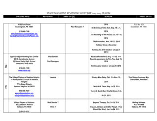 STAGE MAGAZINE REVIEWING SCHEDULE 2014-2015 SEASON
THEATRE INFO REVIEWER BACK UP [S] SEASON PRESS DATES
4158 York Road
Buckingham, PA 18901
215-860-7100
www.TownAndCountryPlayers.org
tandc@TownAndCountryPlayers.org
Paul Recupero ?
2014
An Evening of One-Acts, Sep. 19—21,
2014
The Haunting of Hill House, Oct. 10—19,
2014
The Nutcracker, Nov. 14—23, 2014
Holiday Show—December
Nothing for 2015 listed on site as of
8/8/14
P.O. Box 323,
Doylestown, PA 18901
U
Upper Darby Performing Arts Center
601 N. Lansdowne Avenue
@ Upper Darby High School
Drexel Hill, PPA 19026
610-622-1189
www.udpac.org
Walt Bender
Paul Recupero
Alice in Wonderland, Aug. 13—15, 2014
Special appearance by Tina Fey, Aug. 16,
2014
Nothing else listed on site as of 8/8/14
V
The Village Playbox of Haddon Heights
1st Presbyterian Church of Haddon
Heights
7th & Green Streets
Haddon Heights, NJ 08035
856-906-7647
www.villageplaybox.org
info@villageplaybox.org
Jessica Driving Miss Daisy, Oct. 31—Nov. 15,
2014
Lend Me A Tenor, May 1—16, 2015
You're A Good Man, Charlie Brown, Feb.
6—21, 2015
Tina Bloom, business Mgr.
Steve Allen, President
Village Players of Hatboro
401 Jefferson Avenue
Hatboro, PA 19040
215-675-9757
Walt Bender ?
Wren ?
Beyond Therapy, Oct. 3—18, 2014
In-Laws, Outlaws and Other People (That
Should Be Shot), Jan. 9—24, 2015
Mailing Address:
P.O. Box 444
Hatboro, PA 19040
 