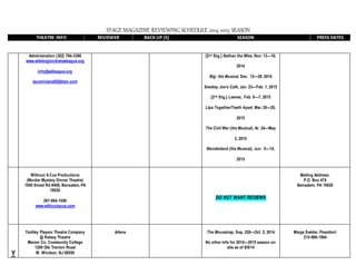 STAGE MAGAZINE REVIEWING SCHEDULE 2014-2015 SEASON
THEATRE INFO REVIEWER BACK UP [S] SEASON PRESS DATES
Administration (302) 764-3396
www.wilmingtondramaleague.org
info@wdleague.org
lauraviviana65@msn.com
[2nd Stg.] Nathan the Wise, Nov. 13—16,
2014
Big: the Musical, Dec. 12—28, 2014
Smokey Joe’s Café, Jan. 23—Feb. 1, 2015
[2nd Stg.] Leaves, Feb. 6—7, 2015
Lips Together/Teeth Apart, Mar. 20—29,
2015
The Civil War (the Musical), Ar. 24—May
3, 2015
Wonderland (the Musical), Jun. 5—14,
2015
Without A Cue Productions
(Murder Mystery Dinner Theatre)
1950 Street Rd #408, Bensalem, PA
19020
267-994-1056
www.withoutacue.com
DO NOT WANT REVIEWS
Mailing Address:
P.O. Box 474
Bensalem, PA 19020
Y
Yardley Players Theatre Company
@ Kelsey Theatre
Mercer Co. Community College
1200 Old Trenton Road
W. Windsor, NJ 08550
Arlene The Mousetrap, Sep. 226—Oct. 5, 2014
No other info for 2014—2015 season on
site as of 8/8/14
Marge Swider, President
215-968-1904
 