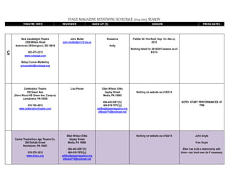 STAGE MAGAZINE REVIEWING SCHEDULE 2014-2015 SEASON
THEATRE INFO REVIEWER BACK UP [S] SEASON PRESS DATES
C
New Candlelight Theatre
2208 Millers Road
Ardentown (Wilmington), DE 19810
302-475-2313
www.nctstage.com
Betsy Conner-Marketing
groupsales@nctstage.org
John Muller
john.muller@cr.k12.de.us
Roseanne
Holly
Fiddler On The Roof, Sep. 12—Nov.2,
2014
Nothing listed for 2014/2015 season as of
8/3/14
Celebration Theatre
100 Green Ave.
(Penn Wood HS Green Ave. Campus)
Lansdowne, PA 19050
610-745-4013
www.celebrationtheater.com
Lisa Panzer Ellen Wilson Dilks
Gayley Street
Media, PA 19063
484-442-8281 [h]
484-919-7079 [c]
edilks@stagemagazine.org
dilksew714@comcast.net
Nothing on website as of 8/2/14
NOTE= START PERFORMANCES AT
7PM
Centre Theatre/Iron Age Theatre Co.
208 DeKalb Street
Norristown, PA 19401
610-279-1013
www.artscc.org
Ellen Wilson Dilks
Gayley Street
Media, PA 19063
484-442-8281 [h]
484-919-7079 [c]
edilks@stagemagazine.org
dilksew714@comcast.net
Nothing on website as of 8/2/14 John Doyle
Fran Doyle
Ellen has built a relationship with
them—can book own tix if necessary
 