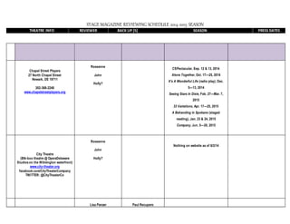 STAGE MAGAZINE REVIEWING SCHEDULE 2014-2015 SEASON
THEATRE INFO REVIEWER BACK UP [S] SEASON PRESS DATES
Chapel Street Players
27 North Chapel Street
Newark, DE 19711
302-368-2248
www.chapelstreetplayers.org
Roseanne
John
Holly?
CSPectacular, Sep. 12 & 13, 2014
Alone Together, Oct. 17—25, 2014
It’s A Wonderful Life (radio play), Dec.
5—13, 2014
Seeing Stars In Dixie, Feb. 27—Mar. 7,
2015
33 Variations, Apr. 17—25, 2015
A Behanding in Spokane (staged
reading), Jan. 23 & 24, 2015
Company, Jun. 5—20, 2015
City Theatre
(Blk-box theatre @ OperaDelaware
Studios on the Wilmington waterfront)
www.city-theater.org
facebook.com/CityTheaterCompany
TWITTER: @CityTheaterCo
Roseanne
John
Holly?
Nothing on website as of 8/2/14
Lisa Panzer Paul Recupero
 