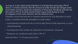 Acid rain: It is also called acid precipitation or acid deposition possessing a PH of
about 5.2 or below primarily from the emission of sulfur dioxide and nitrogen oxides
from human activities, mostly the combustion of fossil fuels.The phrase acid rain was
first used in 1852 by Scottish chemist Robert Angus Smith during his work
investigation of rain water chemistry near the industrial cities.
 