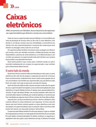 12 Acontece APAS • janeiro/fevereiro 2015
APAS, em parceria com Febraban, busca mecanismos de segurança
aos supermercadistas que oferecem o serviço aos consumidores
CAPA
Cada vez mais os supermercados buscam fidelizar os consumidores por
meio da prestação de serviços úteis no dia a dia. O caixa eletrônico, sem
dúvida, é um desses serviços que traz comodidade e conveniência aos
clientes. Com ele, é possível aproveitar o momento das compras para sacar
dinheiro ou até pagar contas, tudo em um só local.
Os supermercadistas também encontram outras vantagens em oferecer
esse serviço, como, por exemplo, aumentar o tráfego de pessoas nas lojas.
Disponibilizar a presença de caixas eletrônicos é um diferencial para o con-
sumidor, que opta por um supermercado onde, além de fazer suas compras,
possa realizar suas operações bancárias.
Outro ponto positivo é que, muitas vezes, o dinheiro sacado no caixa é
revertido imediatamente em compras no supermercado, o que contribui
para o faturamento diário/mensal.
O outro lado da moeda
Atualmente, frente à onda de violência enfrentada por todo o país, os caixas
eletrônicos têm sido alvo de ataques e explosões por parte de criminosos.
Esses acontecimentos, evidentemente, levam medo e preocupação não só
aos consumidores, mas também aos supermercados, que, por diversas vezes,
ficam sem saber como agir ao passar por esse tipo de situação.
Quemfoivítimadaviolênciasabeoquantoissopesanodiaadia.Emagosto
de2014osupermercadoD’avóregistrouumaocorrênciadeexplosãodecaixas
eletrônicos na loja de Taboão da Serra. O ataque durou aproximadamente 5
minutos. “A ação não deixou feridos, mas assustou bastante. Além disso, foi
necessário fazer reparos no telhado, por conta da explosão, e o local teve que
ficar interditado por algumas horas”, afirma o diretor do D’avó, Marcos Mota.
Segundo ele, o serviço é excelente para atrair o cliente e satisfazê-lo. Mas
é preciso oferecer os caixas eletrônicos com segurança. “Já vimos casos de
bancos que nem tinham controle quando os caixas eletrônicos eram alvo
dos ataques. Os supermercadistas é que os avisavam sobre a ocorrência. Não
existia nem alarme. Isso não pode acontecer”, afirma Mota.
OsupermercadoShibatatambémfoivítimadosataques.Aaçãonaunidade
deCaraguatatubaaconteceunamadrugadade8dedezembrodoanopassado.
“Foi tudo rápido e bastante planejado. Os ladrões renderam os seguranças e
explodiram dois dos quatro caixas eletrônicos da loja. O dinheiro foi levado.
Caixas
eletrônicos
 