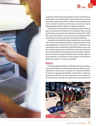 janeiro/fevereiro 2015 • Acontece APAS 13
CAPA
A ação dos criminosos provocou prejuízos no local e promovemos os
reparos. Mas o risco é muito grande. É preciso exigir mais dos respon-
sáveis pelos equipamentos”, afirma o diretor, Fernando Shibata. Essa
não foi a primeira ocorrência da rede. Há cerca de um ano a loja de
Itaquaquecetuba também registrou um ataque semelhante.
Em dezembro do ano passado uma das lojas da rede Panelão, de
Bauru, foi atacada. Eles conseguiram levar o dinheiro. Havia cerca de
30 funcionários no supermercado e felizmente ninguém ficou ferido.
Mas a loja só foi aberta às 15 horas por conta dos prejuízos: vidros
estilhaçados, teto e outras partes do imóvel foram danificadas.
De acordo com o diretor do Panelão, Claudio Moura, não é possível
abrir mão dos caixas eletrônicos porque a população precisa muito
dos equipamentos.“Os bancos ficam no centro, a 12 quilômetros do
supermercado. Os caixas eletrônicos do Panelão facilitam muito a vida
dos moradores que precisam sacar dinheiro, por exemplo. Não pode-
mos tirar isso”, diz Moura. Ele garante, porém, que vai fazer mudanças.
“Foi um transtorno. Os caixas eletrônicos serão colocados agora no
estacionamento. Se acontecerem outras explosões, os funcionários
estarão mais seguros e o imóvel, resguardado.”
Bancos
A Federação Brasileira dos Bancos (Febraban) afirma que os bancos
vêm acompanhando com extrema preocupação os ataques a caixas
eletrônicos em todo o país. De acordo com o diretor de políticas
de negócios e operações da Febraban, Leandro Vilain, a segurança
privada está sendo feita. “Os caixas eletrônicos são um produto de
conveniência para o cliente do supermercado. Os equipamentos
No Panelão, os caixas
eletrônicos agora
serão colocados no
estacionamento da loja, a
fim de proporcionar maior
segurança aos funcionários
 
