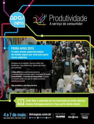 janeiro/fevereiro 2015 • Acontece APAS 15
FEIRA APAS 2015
O maior evento supermercadista
do mundo espera por você para gerar
novos negócios.
Destaque-se no mercado, ﬁque por dentro das
tendências e faça networking, motivos não faltam
para participar.
A Feira APAS traz palestrantes nacionais
e internacionais renomados para o Congresso de Gestão.
Produtividade – A Serviço do Consumidor é o tema
do encontro deste ano, que irá nortear as demais
palestras do evento.
Seja produtivo e não ﬁque de fora!
Evite ﬁlas e antecipe-se! As inscrições já estão abertas.
Acesse feiraapas.com.br e faça parte desta edição.
Organização e Realização: Divulgação: Produção e Organização:
 