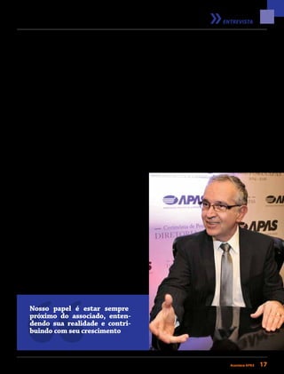 janeiro/fevereiro 2015 • Acontece APAS 17
ENTREVISTA
com a qual se coloca como parceira do associado. Como será
possível otimizar essas ações?
PC: Nosso papel é estar sempre próximo ao associado, enten-
dendo sua realidade e contribuindo com seu crescimento. Com
esse foco, uma equipe de representantes da APAS realiza visitas
constantes em supermercados de todo o estado, para entender
melhor suas expectativas e necessidades. Ações como essa
nos ajudam a aprimorar constantemente nossos processos e
os produtos e serviços que oferecemos aos associados.
RA: De que forma você planeja trazer mais associados e se
aproximar deles cada vez mais?
PC: Com a execução de nosso Planejamento Estratégico, pude-
mos avaliar a ampliação ou modificação dos serviços que
prestamos. Estabelecemos nove grandes metas totalmente
relacionadas ao negócio da APAS, sendo que quatro delas são
diretamente ligadas aos associados e envolvem o aumento,
em porcentagem, da quantidade de associados que utilizam
convênios, dos associados treinados e desenvolvidos pela
APAS, dos associados que utilizam a consultoria e assessoria
de gestão e também do contato com os associados. Todas
essas metas com orçamento, responsável e datas para serem
cumpridas. O objetivo é entender como podemos ajudar e
apoiar de forma crescente os associados, e, dessa forma, for-
talecermos a APAS, atraindo novos supermercadistas. Quanto
mais representatividade a APAS tiver no cenário estadual, mais
credibilidade terá para que novos associados se juntem a nós.
RA: Entre as vitórias da APAS está o aumento da representa-
tividade da associação na sociedade. A voz da APAS cresceu.
Como fazer para que isso continue?
PC: O trabalho realizado na APAS até agora foi brilhante, e é
um dos meus desafios manter esse ritmo e essa qualidade.
União e unidade devem ser fatores-chave para que possamos
Nosso papel é estar sempre
próximo do associado, enten-
dendo sua realidade e contri-
buindo com seu crescimento
ter uma associação sólida. Inclusive, uma das metas de nosso
planejamento tem foco nessa representatividade, e nesse sen-
tido teremos palestras de conscientização política em nossas
regionais e distritais. Todos devem caminhar para o mesmo
lado, e, por meio do envolvimento dos associados com a APAS,
podemos buscar o crescimento que nosso setor precisa para
continuar gerando empregos e contribuindo com a economia
brasileira. É importante que cada supermercadista entenda seu
papel enquanto agente modificador do país e enquanto cida-
dão que também precisa ajudar na construção de uma nação
cada vez melhor. Somente exercendo a cidadania podemos
conquistar melhorias que vão refletir em toda a sociedade.
RA: Este ano a presidenta Dilma começa um novo mandato.
O que o varejo pode esperar desse novo cenário político
e econômico?
PC: Sem dúvida, o foco deve ser nas questões econômicas, prin-
cipalmente no controle da inflação, com preços administrados
 