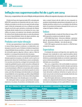 22 Acontece APAS • janeiro/fevereiro 2015
INDICADORES
Inflação nos supermercados foi de 7,59% em 2014
O Índice de Preços dos Supermercados (IPS), calculado pela
APAS/FIPE, apresentou em dezembro alta de 0,24%. Assim, a
inflação acumulada no ano de 2014 nos supermercados atingiu
7,59%. A título de comparação com 2013, a inflação acumulada
naquele ano foi de 3,34%, portanto, a aceleração da inflação
verificada desde meados de 2013 se manteve em 2014, o que
refletiu em preços com patamar mais elevado e persistente.
Os motivos foram desde pressão sobre os custos de produção
até menor disponibilidade interna de alguns produtos, seja
por redução de oferta ou elevação de demanda.
Produtos com maior elevação
Os itens que apresentaram maior alta foram os produtos
in natura (frutas, legumes e verduras e os tubérculos), com
elevação no ano de 12,47%. Os fatores climáticos impactaram
a disponibilidade desses produtos, e, aliado a isso, o período
de entressafra agravou algumas culturas e gerou a falta do
produto e a consequente pressão de alta nos preços.
As carnes bovinas e as carnes suínas também apresentaram
elevaçãoexpressivanospreços,comaltade17,20%e13,67%,res-
pectivamente.Nesseitemhádoisfatoresaseremconsiderados:
i) no caso das carnes bovinas, a estiagem tem provocado a dimi-
nuição da qualidade do pasto, sendo necessária a utilização da
ração animal para a alimentação dos bovinos, o que encarece
o custo da produção e reflete em uma pressão sobre os preços;
ii) no que diz respeito tanto às carnes bovinas quanto às carnes
suínas,outrofatordedestaqueestárelacionadocomaelevação
naquantidadedecarnesexportadas,queafetaadisponibilidade
doprodutonomercadointerno.Umamenorofertadoproduto
no Brasil reflete preços mais elevados para o consumidor.
De modo geral, todos os grupos apresentaram elevação
expressiva nos preços. Os produtos semielaborados (carnes,
leite e cereais) tiveram alta de 7,68% em 2014, enquanto os
produtos industrializados apresentaram elevação de 5,55%. As
bebidas alcoólicas subiram 9,21%, e as bebidas não alcoólicas,
8,80%. Em produtos de limpeza a elevação foi de 10,31% e, em
artigos de higiene e beleza, 7,90%.
Índices
Na avaliação desde a criação do Plano Real, em 1994, o IPS/
APAS apresenta variação acumulada de 166,82%.
O IPCA/IBGE (São Paulo) – Alimentos e Bebidas – apresenta
alta de, aproximadamente, 342,13%, enquanto o IPCA/IBGE
(Brasil) – Alimentos e Bebidas – tem alta de 356,13%.
O IPC-FIPE registra aumento de 278,07% e o IPA/FGV tem
variação de 520,79%.
Expectativas
A evolução dos preços ao longo dos anos aponta uma
elevação mais moderada no setor supermercadista, diante
de sua característica de concorrência, em que os ganhos de
eficiência e produtividade aliados às constantes negociações
junto à indústria possibilitam preços mais competitivos a serem
ofertados aos consumidores.
Para 2015, a expectativa é de continuidade no processo
inflacionário. A inflação ainda se mantém elevada e persistente,
por um lado, devido a pressões advindas de reajustes nos
preços de energia e combustíveis, por outro, devido a uma
maior demanda mundial por alimentos em geral, como um
maior consumo de carne bovina, por exemplo, diante de uma
retomada da economia americana.
Para informações adicionais e eventuais dúvidas, entre em
contatocomodepartamentodeEconomiaePesquisa,pormeio
doe-maileconomia@apas.com.broupelotelefone(11)3647-5411.
*Rodrigo Mariano, Departamento de Economia e Pesquisa da Associação Paulista de Supermercados (APAS)
Para 2015, a expectativa é de uma inflação ainda persistente, reflexo de reajustes de preços e de maior demanda
OS DEZ PRODUTOS QUE APRESENTARAM AS MAIORES VARIAÇÕES POSITIVAS
Produto Ponderação Variação Produto Ponderação Variação
Pepino 0,06 59,37% Pimentão 0,09 31,95%
Abobrinha 0,06 57,18% Vagem 0,06 29,37%
Limão 0,10 53,80% Lagarto 0,24 28,82%
Cebola 0,48 46,56% Repolho 0,08 28,37%
Cenoura 0,14 46,05% Pertences de feijoada 0,23 28,27%
 