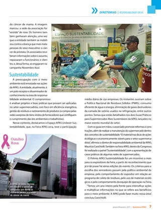 janeiro/fevereiro 2015 • Acontece APAS 7
DIRETORIAS | RESPONSABILIDADE SOCIAL
do câncer de mama. A imagem
marcou: a sede da associação foi
“vestida” de rosa. Os homens tam-
bém ganharam atenção, uma vez
que a entidade também se mobili-
zou contra a doença que mais mata
pessoas do sexo masculino: o cân-
cer de próstata. Os associados rece-
beraminformaçõessobreoassunto,
repassaram a funcionários e clien-
tes, e, dessa forma, se engajaram na
campanha Novembro Azul.
Sustentabilidade
A preocupação com o meio
ambiente está enraizada nas ações
da APAS. A entidade, atualmente, é
umpoloreceptoredisseminadorde
conhecimento na área de responsa-
bilidade ambiental. O compromisso
é analisar projetos e boas práticas que possam ser aplicadas
no setor supermercadista, com foco em eficiência energética,
gestãoderesíduoserastreamentodeprodutos(acomprapelas
redesvarejistasdeitensvindosdefornecedoresquecertifiquem
o cumprimento das leis ambientais e trabalhistas).
Nesse contexto, destacamos o Espaço APAS Unilever Sus-
tentabilidade, que, na Feira APAS 2014, teve a participação
média diária de 250 empresas. Os visitantes ouviram sobre
a Política Nacional de Resíduos Sólidos (PNRS), consumo
eficiente de água e energia, eliminação de gases destruidores
da camada de ozônio usados na refrigeração, entre outros
pontos.Temas que estão detalhados nos dois Guias Práticos
para Supermercados Mais Sustentáveis da APAS, lançados no
maior evento mundial do setor.
Comosguiasemmãos,oassociadopromovereformasecons-
truções,alémderealizaramanutençãodosupermercadodentro
dosconceitosdesustentabilidade.“Omaterialtrazdicasdeações
ecológicas e economicamente viáveis para o setor supermerca-
dista”,afirmouodiretorderesponsabilidadeambientaldaAPAS,
MaurícioCavichiolli.TambémnaFeiraAPAS,dentrodoCongresso,
foirealizadoopainel“Sustentabilidade”,comaapresentaçãode
casos práticos de algumas redes de supermercados.
O Prêmio APAS Sustentabilidade foi um incentivo a mais
para os expositores da Feira, a partir do reconhecimento que
já é de praxe há várias edições do evento. Os critérios para a
escolha dos vencedores passam pela política ambiental da
empresa, pelo comportamento do expositor em relação ao
programa de coleta de resíduos, pelo uso de materiais ecoló-
gicos e pelo comportamento da equipe de operação na Feira.
“Temos um ano inteiro pela frente para intensificar ações
e multiplicar informações no que se refere aos benefícios
para o meio ambiente. A APAS pode fazer muito nessa área”,
concluiu Cavichiolli.
O Espaço APAS Unilever Sustentabilidade
da Feira APAS 2014 mostrou, na prática,
como os supermercadistas podem fazer a
reciclagem de lixo nas lojas
A APAS se vestiu de rosa
em outubro e apoiou a
campanha que alerta as
mulheres para a prevenção
do câncer de mama
 