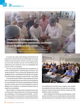 8 Acontece APAS • janeiro/fevereiro 2015
DIRETORIAS | T&D
Diretoria deTreinamento e
Desenvolvimento comemora aumento
da participação nos cursos
Mais de 17 mil certificados foram emitidos em 2014. O objetivo é
tornar o negócio mais competitivo e, inclusive, reduzir o turnover
O sucesso das ações desenvolvidas pela Diretoria de
Treinamento e Desenvolvimento da APAS pode ser exempli-
ficado por impressionantes números, uma vez que, apenas
em 2014, foram emitidos mais de 17 mil certificados para
profissionais que realizaram cursos nas modalidades pre-
sencial, on-line e In Company.
Os cursos on-line mais procurados foram: atendimento ao
cliente e profissionalismo I, administração do estresse e pre-
venção de perdas I. Entre os presenciais, destaque para novas
obrigações fiscais: e-Social/Sped Social, lidando com equipes
emsupermercadoseaçougueemsupermercado–Cursobásico.
As conquistas da área refletem a preocupação dos associa-
dos e a necessidade do setor, que enfrenta muitos problemas
por conta da falta de mão de obra especializada para trabalhar
nas lojas. Os temas dos cursos foram idealizados a partir do
diálogo com os varejistas e o conteúdo criado para suprir as
respectivas necessidades.
Nesse contexto, as empresas têm investido cada vez mais
em treinamento e desenvolvimento.“O aumento na utilização
das modalidades – desenvolvidas pela Escola APAS – on-line e
In Company reflete a necessidade de os associados alinharem
suas estratégias de mercado junto ao desenvolvimento de
seus profissionais, tornando assim o negócio mais competi-
tivo, podendo, inclusive, reduzir o turnover por meio dessas
ações de incentivo educacional”, afirmou o diretor de T&D
da APAS, Antônio José Monte.
Todo o trabalho desenvolvido ano passado reforçou o enfo-
que da Escola APAS, cujos cursos oferecidos são desenvolvidos
exclusivamente para os associados. É preciso ressaltar todas
Os alunos da Oficina
Prática de panificação
da APAS aprendem a
criar receitas, a fazer
salgados folhados
e pães recheados -
entre outras delícias
Os gerentes e diretores que participaram
da academia aproveitaram o treinamento
para se reciclar e se manter atualizados.
Os exemplos são práticos e a teoria pode ser
rapidamente empregada na rotina das lojas
 