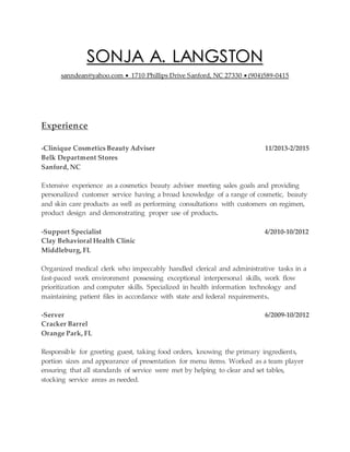 SONJA A. LANGSTON
sanndean@yahoo.com  1710 Phillips Drive Sanford, NC 27330  (904)589-0415
Experience
-Clinique Cosmetics Beauty Adviser 11/2013-2/2015
Belk Department Stores
Sanford, NC
Extensive experience as a cosmetics beauty adviser meeting sales goals and providing
personalized customer service having a broad knowledge of a range of cosmetic, beauty
and skin care products as well as performing consultations with customers on regimen,
product design and demonstrating proper use of products.
-Support Specialist 4/2010-10/2012
Clay Behavioral Health Clinic
Middleburg, FL
Organized medical clerk who impeccably handled clerical and administrative tasks in a
fast-paced work environment possessing exceptional interpersonal skills, work flow
prioritization and computer skills. Specialized in health information technology and
maintaining patient files in accordance with state and federal requirements.
-Server 6/2009-10/2012
Cracker Barrel
Orange Park, FL
Responsible for greeting guest, taking food orders, knowing the primary ingredients,
portion sizes and appearance of presentation for menu items. Worked as a team player
ensuring that all standards of service were met by helping to clear and set tables,
stocking service areas as needed.
 