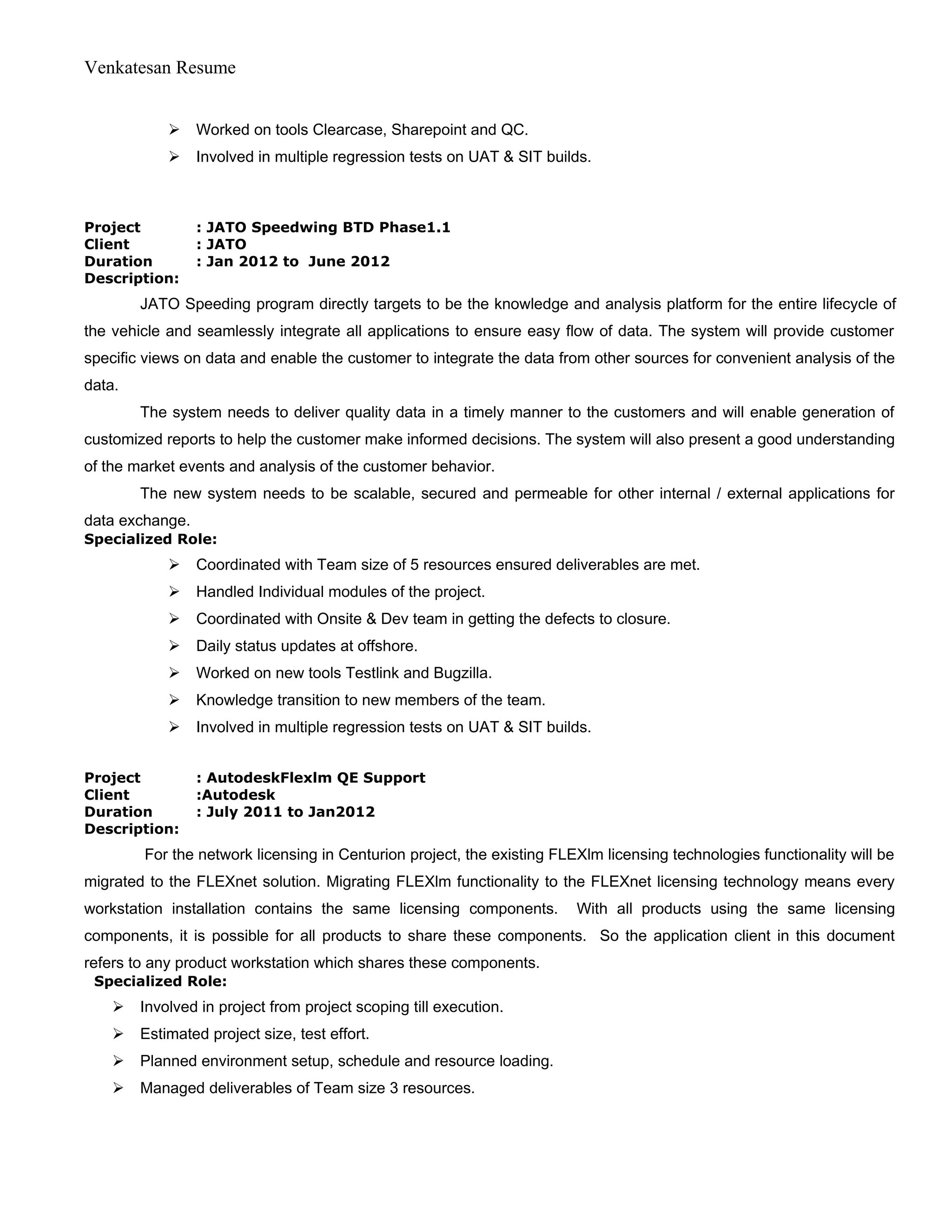 Venkatesan Resume
 Worked on tools Clearcase, Sharepoint and QC.
 Involved in multiple regression tests on UAT & SIT builds.
Project : JATO Speedwing BTD Phase1.1
Client : JATO
Duration : Jan 2012 to June 2012
Description:
JATO Speeding program directly targets to be the knowledge and analysis platform for the entire lifecycle of
the vehicle and seamlessly integrate all applications to ensure easy flow of data. The system will provide customer
specific views on data and enable the customer to integrate the data from other sources for convenient analysis of the
data.
The system needs to deliver quality data in a timely manner to the customers and will enable generation of
customized reports to help the customer make informed decisions. The system will also present a good understanding
of the market events and analysis of the customer behavior.
The new system needs to be scalable, secured and permeable for other internal / external applications for
data exchange.
Specialized Role:
 Coordinated with Team size of 5 resources ensured deliverables are met.
 Handled Individual modules of the project.
 Coordinated with Onsite & Dev team in getting the defects to closure.
 Daily status updates at offshore.
 Worked on new tools Testlink and Bugzilla.
 Knowledge transition to new members of the team.
 Involved in multiple regression tests on UAT & SIT builds.
Project : AutodeskFlexlm QE Support
Client :Autodesk
Duration : July 2011 to Jan2012
Description:
For the network licensing in Centurion project, the existing FLEXlm licensing technologies functionality will be
migrated to the FLEXnet solution. Migrating FLEXlm functionality to the FLEXnet licensing technology means every
workstation installation contains the same licensing components. With all products using the same licensing
components, it is possible for all products to share these components. So the application client in this document
refers to any product workstation which shares these components.
Specialized Role:
 Involved in project from project scoping till execution.
 Estimated project size, test effort.
 Planned environment setup, schedule and resource loading.
 Managed deliverables of Team size 3 resources.
 