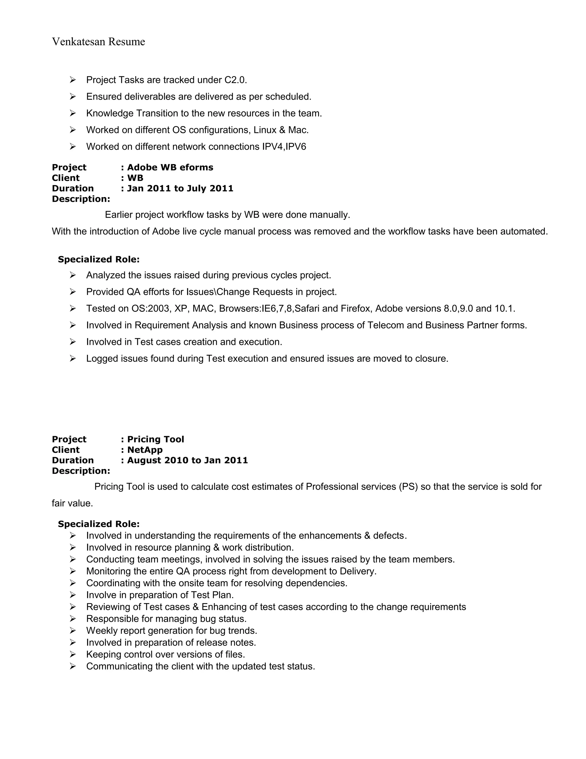 Venkatesan Resume
 Project Tasks are tracked under C2.0.
 Ensured deliverables are delivered as per scheduled.
 Knowledge Transition to the new resources in the team.
 Worked on different OS configurations, Linux & Mac.
 Worked on different network connections IPV4,IPV6
Project : Adobe WB eforms
Client : WB
Duration : Jan 2011 to July 2011
Description:
Earlier project workflow tasks by WB were done manually.
With the introduction of Adobe live cycle manual process was removed and the workflow tasks have been automated.
Specialized Role:
 Analyzed the issues raised during previous cycles project.
 Provided QA efforts for IssuesChange Requests in project.
 Tested on OS:2003, XP, MAC, Browsers:IE6,7,8,Safari and Firefox, Adobe versions 8.0,9.0 and 10.1.
 Involved in Requirement Analysis and known Business process of Telecom and Business Partner forms.
 Involved in Test cases creation and execution.
 Logged issues found during Test execution and ensured issues are moved to closure.
Project : Pricing Tool
Client : NetApp
Duration : August 2010 to Jan 2011
Description:
Pricing Tool is used to calculate cost estimates of Professional services (PS) so that the service is sold for
fair value.
Specialized Role:
 Involved in understanding the requirements of the enhancements & defects.
 Involved in resource planning & work distribution.
 Conducting team meetings, involved in solving the issues raised by the team members.
 Monitoring the entire QA process right from development to Delivery.
 Coordinating with the onsite team for resolving dependencies.
 Involve in preparation of Test Plan.
 Reviewing of Test cases & Enhancing of test cases according to the change requirements
 Responsible for managing bug status.
 Weekly report generation for bug trends.
 Involved in preparation of release notes.
 Keeping control over versions of files.
 Communicating the client with the updated test status.
 