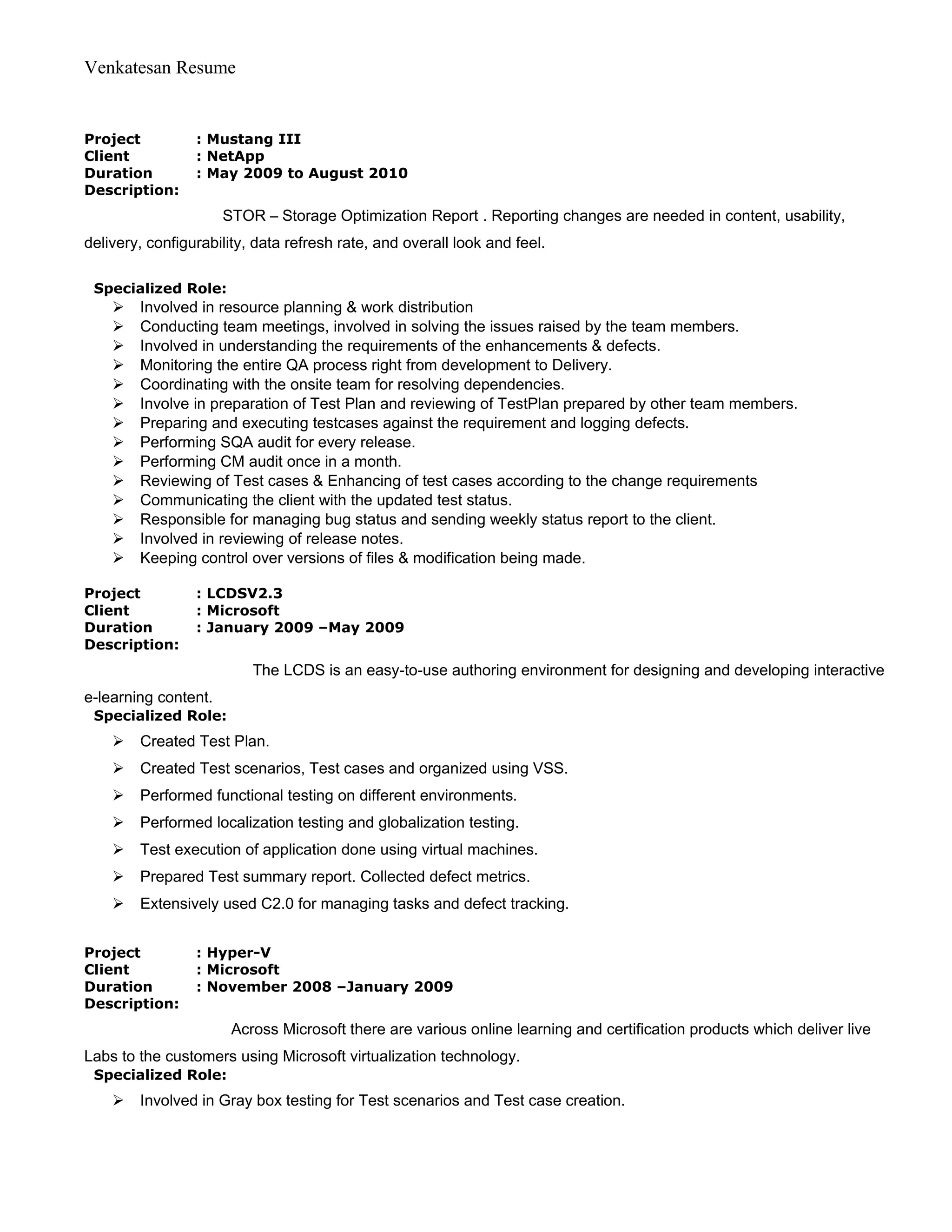 Venkatesan Resume
Project : Mustang III
Client : NetApp
Duration : May 2009 to August 2010
Description:
STOR – Storage Optimization Report . Reporting changes are needed in content, usability,
delivery, configurability, data refresh rate, and overall look and feel.
Specialized Role:
 Involved in resource planning & work distribution
 Conducting team meetings, involved in solving the issues raised by the team members.
 Involved in understanding the requirements of the enhancements & defects.
 Monitoring the entire QA process right from development to Delivery.
 Coordinating with the onsite team for resolving dependencies.
 Involve in preparation of Test Plan and reviewing of TestPlan prepared by other team members.
 Preparing and executing testcases against the requirement and logging defects.
 Performing SQA audit for every release.
 Performing CM audit once in a month.
 Reviewing of Test cases & Enhancing of test cases according to the change requirements
 Communicating the client with the updated test status.
 Responsible for managing bug status and sending weekly status report to the client.
 Involved in reviewing of release notes.
 Keeping control over versions of files & modification being made.
Project : LCDSV2.3
Client : Microsoft
Duration : January 2009 –May 2009
Description:
The LCDS is an easy-to-use authoring environment for designing and developing interactive
e-learning content.
Specialized Role:
 Created Test Plan.
 Created Test scenarios, Test cases and organized using VSS.
 Performed functional testing on different environments.
 Performed localization testing and globalization testing.
 Test execution of application done using virtual machines.
 Prepared Test summary report. Collected defect metrics.
 Extensively used C2.0 for managing tasks and defect tracking.
Project : Hyper-V
Client : Microsoft
Duration : November 2008 –January 2009
Description:
Across Microsoft there are various online learning and certification products which deliver live
Labs to the customers using Microsoft virtualization technology.
Specialized Role:
 Involved in Gray box testing for Test scenarios and Test case creation.
 