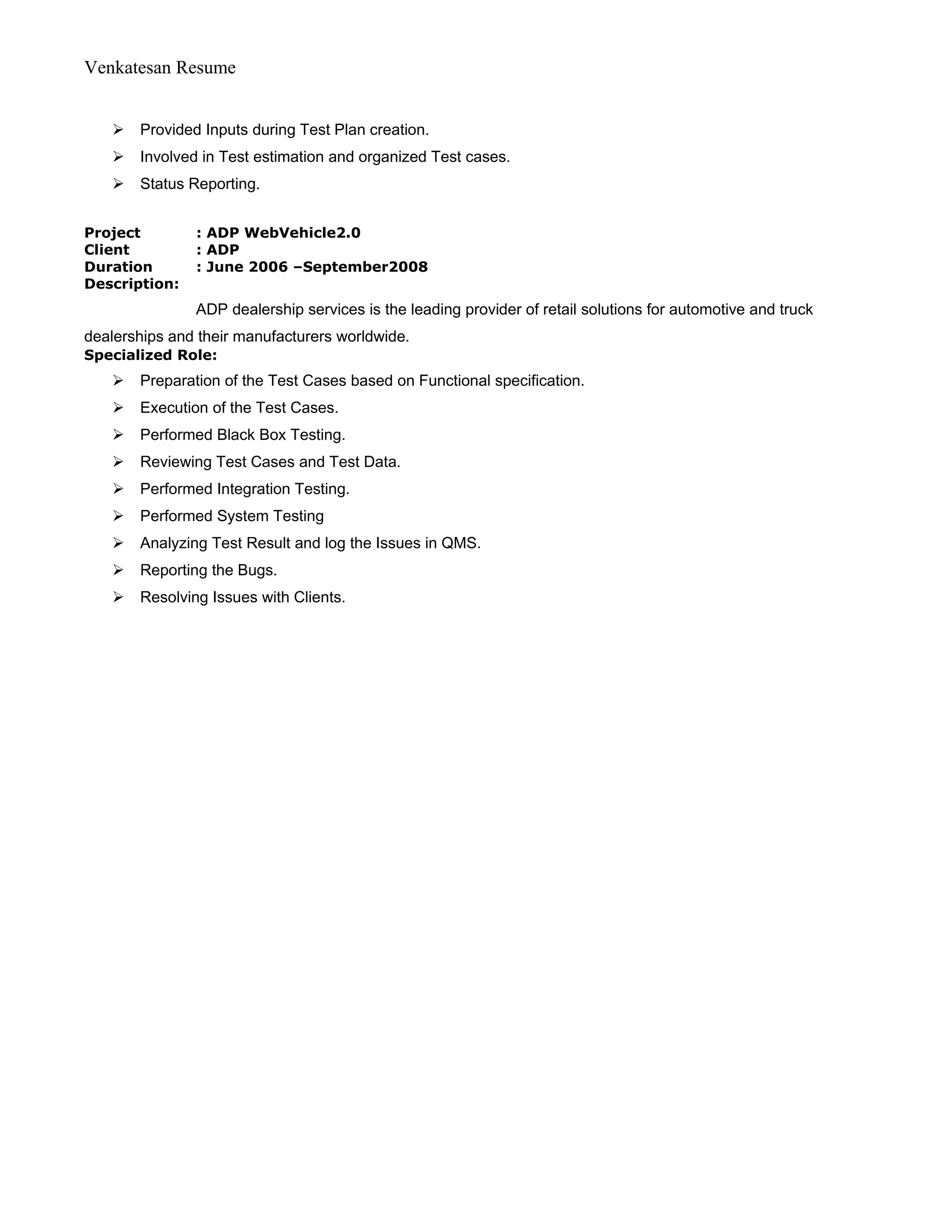 Venkatesan Resume
 Provided Inputs during Test Plan creation.
 Involved in Test estimation and organized Test cases.
 Status Reporting.
Project : ADP WebVehicle2.0
Client : ADP
Duration : June 2006 –September2008
Description:
ADP dealership services is the leading provider of retail solutions for automotive and truck
dealerships and their manufacturers worldwide.
Specialized Role:
 Preparation of the Test Cases based on Functional specification.
 Execution of the Test Cases.
 Performed Black Box Testing.
 Reviewing Test Cases and Test Data.
 Performed Integration Testing.
 Performed System Testing
 Analyzing Test Result and log the Issues in QMS.
 Reporting the Bugs.
 Resolving Issues with Clients.
 