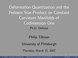 Deformation Quantization and the
Fedosov Star-Product on Constant
Curvature Manifolds of
Codimension One
Ph.D. Defense
Philip Tillman
University of Pittsburgh
Thursday, March 15, 2007
P. Tillman (University of Pittsburgh) Fedosov Star on Constant Curvature Manifolds 03/15/07 1 / 38
 