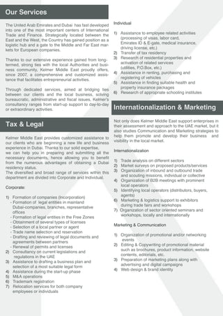 Not only does Kelmer Middle East support enterprises in
their assessment and approach to the UAE market, but it
also studies Communication and Marketing strategies to
help them promote and develop their business and
visibility in the local market.
Internationalization
1) Trade analysis on different sectors
2) Market surveys on proposed products/services
3) Organization of inbound and outbound trade
and scouting missions, individual or collective
4) Organization of B2B meetings with prominent
local operators
5) Identifying local operators (distributors, buyers,
agents)
6) Marketing & logistics support to exhibitors
during trade fairs and workshops
7) Organization of sector oriented seminars and
workshops, locally and internationally
Marketing & Communication
1) Organization of promotional and/or networking
events
2) Editing & Copywriting of promotional material
such as brochures, product information, website
contents, editorials, etc.
3) Preparation of marketing plans along with
advertising and digital campaigns
4) Web design & brand identity
Internationalization & Marketing
Individual
1) Assistance to employee related activities
(processing of visas, labor card,
Emirates ID & E-gate, medical insurance,
driving license, etc.)
2) Transfer of tax residency
3) Research of residential properties and
activation of related services
(utilities, P.O.Box, etc.)
4) Assistance in renting, purchasing and
registering of vehicles
5) Assistance in finding suitable health and
property insurance packages
6) Research of appropriate schooling institutes
 