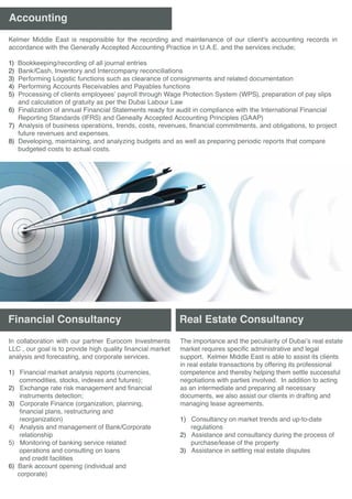 Accounting
Real Estate Consultancy
The importance and the peculiarity of Dubai’s real estate
market requires specific administrative and legal
support. Kelmer Middle East is able to assist its clients
in real estate transactions by offering its professional
competence and thereby helping them settle successful
negotiations with parties involved. In addition to acting
as an intermediate and preparing all necessary
documents, we also assist our clients in drafting and
managing lease agreements.
1) Consultancy on market trends and up-to-date
regulations
2) Assistance and consultancy during the process of
purchase/lease of the property
3) Assistance in settling real estate disputes
Financial Consultancy
Kelmer Middle East is responsible for the recording and maintenance of our client's accounting records in
accordance with the Generally Accepted Accounting Practice in U.A.E. and the services include;
1) Bookkeeping/recording of all journal entries
2) Bank/Cash, Inventory and Intercompany reconciliations
3) Performing Logistic functions such as clearance of consignments and related documentation
4) Performing Accounts Receivables and Payables functions
5) Processing of clients employees’ payroll through Wage Protection System (WPS), preparation of pay slips
and calculation of gratuity as per the Dubai Labour Law
6) Finalization of annual Financial Statements ready for audit in compliance with the International Financial
Reporting Standards (IFRS) and Geneally Accepted Accounting Principles (GAAP)
7) Analysis of business operations, trends, costs, revenues, financial commitments, and obligations, to project
future revenues and expenses.
8) Developing, maintaining, and analyzing budgets and as well as preparing periodic reports that compare
budgeted costs to actual costs.
In collaboration with our partner Eurocom Investments
LLC , our goal is to provide high quality financial market
analysis and forecasting, and corporate services.
1) Financial market analysis reports (currencies,
commodities, stocks, indexes and futures);
2) Exchange rate risk management and financial
instruments detection;
3) Corporate Finance (organization, planning,
financial plans, restructuring and
reorganization)
4) Analysis and management of Bank/Corporate
relationship
5) Monitoring of banking service related
operations and consulting on loans
and credit facilities
6) Bank account opening (individual and
corporate)
 