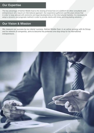 Our Expertise
Our Vision & Mission
The key advantage of Kelmer Middle East is the sharing of know-how on a platform for other consultants and
entrepreneurs who require an international approach. Our experience gathered over the years shows that
in order to keep abreast with economic and legal developments on the international markets, it is necessary to
adopt a dynamic and pragmatic method in order to provide clients with timely and long-lasting solutions.
We measure our success by our clients’ success. Kelmer Middle East, in an active synergy with its Group
and its network of companies, aims to become the preferred one-stop-shop for its international
entrepreneurs.
 