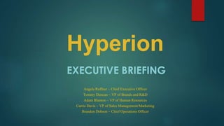 Hyperion
EXECUTIVE BRIEFING
Angela Ruffner ~ Chief Executive Officer
Tommy Duncan ~ VP of Brands and R&D
Adam Blanton ~ VP of Human Resources
Carrie Davis ~ VP of Sales Management/Marketing
Brandon Dobson ~ Chief Operations Officer
 