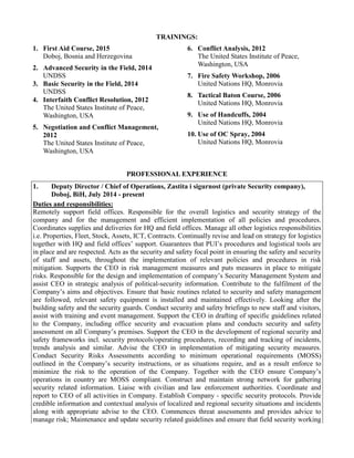 TRAININGS:
1. First Aid Course, 2015
Doboj, Bosnia and Herzegovina
2. Advanced Security in the Field, 2014
UNDSS
3. Basic Security in the Field, 2014
UNDSS
4. Interfaith Conflict Resolution, 2012
The United States Institute of Peace,
Washington, USA
5. Negotiation and Conflict Management,
2012
The United States Institute of Peace,
Washington, USA
6. Conflict Analysis, 2012
The United States Institute of Peace,
Washington, USA
7. Fire Safety Workshop, 2006
United Nations HQ, Monrovia
8. Tactical Baton Course, 2006
United Nations HQ, Monrovia
9. Use of Handcuffs, 2004
United Nations HQ, Monrovia
10. Use of OC Spray, 2004
United Nations HQ, Monrovia
PROFESSIONAL EXPERIENCE
1. Deputy Director / Chief of Operations, Zastita i sigurnost (private Security company),
Doboj, BiH, July 2014 - present
Duties and responsibilities:
Remotely support field offices. Responsible for the overall logistics and security strategy of the
company and for the management and efficient implementation of all policies and procedures.
Coordinates supplies and deliveries for HQ and field offices. Manage all other logistics responsibilities
i.e. Properties, Fleet, Stock, Assets, ICT, Contracts. Continually revise and lead on strategy for logistics
together with HQ and field offices’ support. Guarantees that PUI’s procedures and logistical tools are
in place and are respected. Acts as the security and safety focal point in ensuring the safety and security
of staff and assets, throughout the implementation of relevant policies and procedures in risk
mitigation. Supports the CEO in risk management measures and puts measures in place to mitigate
risks. Responsible for the design and implementation of company’s Security Management System and
assist CEO in strategic analysis of political-security information. Contribute to the fulfilment of the
Company’s aims and objectives. Ensure that basic routines related to security and safety management
are followed, relevant safety equipment is installed and maintained effectively. Looking after the
building safety and the security guards. Conduct security and safety briefings to new staff and visitors,
assist with training and event management. Support the CEO in drafting of specific guidelines related
to the Company, including office security and evacuation plans and conducts security and safety
assessment on all Company’s premises. Support the CEO in the development of regional security and
safety frameworks incl. security protocols/operating procedures, recording and tracking of incidents,
trends analysis and similar. Advise the CEO in implementation of mitigating security measures.
Conduct Security Risks Assessments according to minimum operational requirements (MOSS)
outlined in the Company’s security instructions, or as situations require, and as a result enforce to
minimize the risk to the operation of the Company. Together with the CEO ensure Company’s
operations in country are MOSS compliant. Construct and maintain strong network for gathering
security related information. Liaise with civilian and law enforcement authorities. Coordinate and
report to CEO of all activities in Company. Establish Company - specific security protocols. Provide
credible information and contextual analysis of localized and regional security situations and incidents
along with appropriate advise to the CEO. Commences threat assessments and provides advice to
manage risk; Maintenance and update security related guidelines and ensure that field security working
 