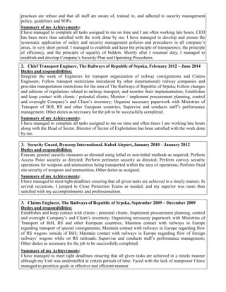 practices are robust and that all staff are aware of, trained in, and adhered to security management
policy, guidelines and SOPs.
Summary of my Achievements:
I have managed to complete all tasks assigned to me on time and I am often working late hours. CEO
has been more than satisfied with the work done by me. I have managed to develop and ensure the
systematic application of safety and security management policies and procedures in all company’s
areas, in very short period. I managed to establish and keep the principle of transparency, the principle
of efficiency, and the principle of equality of bidders. Shortly after I resumed duty, I managed to
establish and develop Company’s Security Plan and Operating Procedures.
2. Chief Transport Engineer, The Railways of Republic of Srpska, February 2012 – June 2014
Duties and responsibilities:
Integrate the work of Engineers for transport organization of railway consignments and Claims
Engineers; Follow transport restrictions introduced by other (international) railway companies and
provides transportation restrictions for the area of The Railways of Republic of Srpska; Follow changes
and editions of regulations related to railway transport, and monitor their implementation; Establishes
and keep contact with clients / potential clients; Monitor / implement procurement planning, control
and oversight Company’s and Client’s inventory; Organize necessary paperwork with Ministries of
Transport of BiH, RS and other European countries; Supervise and conducts staff’s performance
management; Other duties as necessary for the job to be successfully completed.
Summary of my Achievements:
I have managed to complete all tasks assigned to me on time and often times I am working late hours
along with the Head of Sector. Director of Sector of Exploitation has been satisfied with the work done
by me.
3. Security Guard, Dyncorp International, Kabul Airport, January 2010 – January 2012
Duties and responsibilities:
Execute general security measures as directed using lethal or non-lethal methods as required; Perform
Access Point security as directed; Perform perimeter security as directed; Perform convoy security
operations for weapons and ammunition being transported within the area of operations; Perform fixed
site security of weapons and ammunition, Other duties as assigned.
Summary of my Achievements:
I have managed to meet tight deadlines ensuring that all given tasks are achieved in a timely manner. In
several occasions, I jumped in Close Protection Teams as needed, and my superior was more than
satisfied with my accomplishments and professionalism.
3. Claims Engineer, The Railways of Republic of Srpska, September 2009 – December 2009
Duties and responsibilities:
Establishes and keep contact with clients / potential clients; Implement procurement planning, control
and oversight Company’s and Client’s inventory; Organizing necessary paperwork with Ministries of
Transport of BiH, RS and other European countries; Maintain contact with railways in Europe
regarding transport of special consignments; Maintain contact with railways in Europe regarding flow
of RS wagons outside of BiH; Maintain contact with railways in Europe regarding flow of foreign
railways’ wagons while on RS railroads; Supervise and conducts staff’s performance management;
Other duties as necessary for the job to be successfully completed.
Summary of my Achievements:
I have managed to meet tight deadlines ensuring that all given tasks are achieved in a timely manner
although my Unit was understaffed at certain periods of time. Faced with the lack of manpower I have
managed to prioritize goals in effective and efficient manner.
 