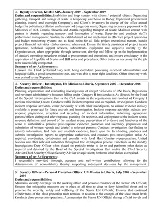 3. Deputy Director, KEMIS SRS, January 2009 – September 2009
Duties and responsibilities:Establishes and keep contact with clients / potential clients; Organizing
gathering, transport and storage of waste in temporary warehouse in Doboj; Implement procurement
planning, control and oversight Company’s and Client’s inventory; In charge of the office annual
budget for collection, collation and transport of dangerous waste; Organizing necessary paperwork with
Ministries of BiH, Croatia, Slovenia and Austria regarding transport of waste; Maintain contact with
partner in Austria regarding transport and destruction of waste; Supervise and conducts staff’s
performance management; Sustain the establishment of and implement an effective project operations
and budget monitoring system; Act as focal point for all field project operational matters, handle
project financial activities (disbursements, advances); Ensure the timely provision of project inputs
(personnel, technical support services, subcontracts, equipment and supplies) directly by the
Organization or, when appropriate, through contractors; develop and follow up on the implementation
of standard operating procedures related to procurement and operations; and ensure consistency in the
application of Republic of Srpska and BiH rules and procedures; Other duties as necessary for the job
to be successfully completed.
Summary of my Achievements:
I proved that I had performed very well, being confident, possessing excellent administrative and
language skills, a good concentration span, and was able to meet tight deadlines. Often times my work
was praised by my Superiors.
4. Security Officer – Investigator, UN Mission to Liberia, September 2007 – December 2008
Duties and responsibilities:
Planning, organization and conducting investigations of alleged violations of UN Rules, Regulations
and pertinent administrative issuance falling under Category II (misconduct); As directed by the Head
of the Special Investigations Unit or the CSA assists in the organization and conduct of Category I
(serious misconduct) cases; Conducts traffic incident response and, as required, investigation; Conducts
incident response activities, either personally or with other investigators, to ensure evidence initially
available is preserved for future analysis and investigation. Incident response activities include: pre-
response preparation, reception and recording of incident information, informing appropriate
persons/offices during and after response, planning for response, and deployment to the incident scene;
response definition and control of the incident scene, preservation of evidence and hand-over of the
scene to authoritative persons; post-response evidence protection and inventory, preparation and
submission of written records and debrief to relevant persons; Conducts investigation fact-finding to
identify information, find facts and establish evidence, based upon the fact-finding, produces and
submits investigation reports to appropriate authorities, and conducts post-investigation tasks; As
required, coordinates, collaborates and consults with local Host Country representatives, United
Nations and other relevant authorities throughout the investigation process; Functions as the standby
Investigations Duty Officer when placed on periodic roster to do so and performs other duties as
required and detailed by the Head of the Special Investigations Unit and/or the Chief Security
Adviser/Chief Security Officer/Security Adviser or equivalent; Performs other duties as required.
Summary of my Achievements:
I successfully provided thorough, accurate and well-written contributions allowing for the
determination of accountability thereby supporting subsequent decisions by the management.
5. Security Officer – Personal Protection Officer, UN Mission to Liberia, July 2006 – September
2007
Duties and responsibilities:
Maintains security coverage for the working office and personal residence of the Senior UN Official;
Ensures that mitigating measures are in place at all time to deter or deny identified threat and to
preserve the security, safety and wellbeing of the Senior UN Officials; Ensures that continued
effectiveness of the close protection team remains in relation to the changes of the local threat level;
Conducts close protection operations; Accompanies the Senior UN Official during official travels and
 