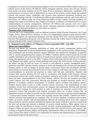 coordinates all related security requirements; Reports to the Close Protection Officer (Detail Leader) on
official moves of the Senior UN Official; Within delegated authority, liaises with relevant security
focal points and briefs members of the CP Team; Prior to initiating a deployment, coordinates with
representatives of mission units or departments on issues of the location, current threat and political
climate and assesses, plans, coordinates and executes close protection operations; Conducts pre-
deployment briefings with the Close Protection Officers and coordinates with the staff in the office of
the Senior UN Official under the Close Protection Officer (Team Leader). Provides guidance on
changes that might occur whilst on duty; Deploys CP officers, in advance, for official moves to ensure
implementation of security arrangements; De-briefs CP Officers and assesses each move upon
conclusion; Monitors team equipment and ensures minimum equipment requirements are supplied,
maintained and deployed; performs any other duties as required.
Summary of my Achievements:
I proved that I can independently work on different positions within Personal Protection Unit: Team
Leader, Driver, Back-up Driver, Advance, as well as to independently prepare security plan for VIP’s
visit and to organize, run and monitor protection activities during VIP’s visit. I actively participated in
Security Plan preparation during the visit of Secretary General Mr. Coffey Anan to Liberia, and I was
chosen to be part of Mr. Annan’s Advance Team.
6. Regional Security Officer, UN Mission to Liberia, September 2004 – July 2006
Duties and responsibilities:
Develop and ensure the systematic application of safety and security management policies and
procedures; Responsible for the development and management of the regional security related strategy
and coordination and providing technical support; Identifies and supports the mitigation of potential
risks to security programming that impacts on UNMIL; Establish specific security protocols; Provide
credible information and contextual analysis of localized and regional security situations and incidents
along with appropriate advise to the RSA; Conducts threat assessment and provide advice to manage
risk; Maintain and update security related guidelines and ensure that field security working practices
are robust and that all staff are aware of, trained in, and adhered to security management policy,
guidelines and SOPs; Monitor security situation in sector and throughout the mission area and prepare
security reports, as well as changes in security plans, if necessary; Ensure that all program activities
and locations are assessed and monitored relative to their impact on staff safety and security, and make
recommendations on protocols and practices to reduce staff risk and vulnerability. Organize and
conduct daily security briefings for UN staff; In consultation with Deputy Chief Security Adviser
continuously monitor the security /safety environment nationally and locally for all UNMIL program
areas and make recommendations to the Chief Security Adviser; Develop and maintain up-to-date
context analysis and risks assessment; Develop and maintain an incident reporting system and a
database of incidents, conducts investigation of incidents and/or accidents and prepares reports;
Finalize security plans as part of a fully inclusive process involving a fair representation of team
members; Ensure that communication systems are adequate and maintained; Develop and maintain
SOPs; Organize trainings for staff members in order to introduce the necessary security skills and
awareness; Ensure that evacuation and medical evacuation plans are in place; Ensures that an
appropriate system is in place to provide security information to travelers in advance of their departure
– issuing travel security clearance; Ensure and regularly reassess that UNMIL, UNHCR and NGO’s
vehicles, premises and equipment are compliant with UN security standards. Coordinate post-incident
follow up actions, analysis and recommendations; Monitor all communications from other regional
offices related to security incidents and planning and provide timely feedback to questions raised from
the field and develop and maintain a database of security related incidents; Make regular visits to
counties under his jurisdiction to monitor security situation, security preparedness and field training;
Prepare a follow-up report with clear recommendations after each visit For the two years period I was
working as Regional Security Officer and Regional Administrative Officer in the Sector 2 of UNMIL,
where among other duties as RAO I was responsible for planning and implementing of logistical and
procurement needs for the entire sector.
 