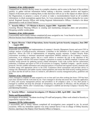 Summary of my Achievements:
I learned how to identify the key issues in a complex situation, and to come to the heart of the problem
quickly; to gather relevant information before making a decision; consider positive and negative
impacts of decisions prior to making them; to take decisions with an eye to the impact on others and on
the Organization; to propose a course of action or make a recommendation based on all available
information; to check assumptions against facts. As I was commencing two duties during the two years
period: Regional Security Officer and Acting Regional Administrative Officer, I learned a lot about
administrative work in United Nations.
7. Security Officer – UN Mission to Kosovo, August 2004 – September 2004
Assisting Mission Planning Officers in creating and maintaining emergency plans and procedures.
Designing suitable warden plans.
Summary of my Achievements:
I successfully and in timely manner completed all cases assigned to me. I was forced to leave the
Mission because local Albanians threatened to kill me.
8. Deputy Director / Chief of Operations, Sector Security (private Security company), June 2003
– August 2004
Duties and responsibilities:
Responsible for the design and implementation of company’s Security Managment System and assist CEO in
strategic analysis of political-security information. Contribute to the fulfilment of the Company’s aims and
objectives. Advise the CEO in implementation of mitigating security measures. Conduct Security Risks
Assessments according to minimum operational requirements (MOSS) outlined in the Company’s security
instructions, or as situations require, and as a result enforce to minimize the risk to the operation of the
Company. Together with the CEO ensure Company’s operations in country are MOSS compliant. Construct and
maintain strong network for gathering security related information. Liaise with civilian and law enforcement
authorities. Coordinate and report to CEO of all activities in Company. Establish Company - specific security
protocols. Provide credible information and contextual analysis of localized and regional security situations and
incidents along with appropriate advise to the CEO. Commences threat assessments and provides advice to
manage risk; Maintenance and update security related guidelines and ensure that field security working practices
are robust and that all staff are aware of, trained in, and adhered to security management policy, guidelines and
SOPs.
Summary of my Achievements:
I have managed to complete all tasks assigned to me on time and I am often working late hours. CEO has been
more than satisfied with the work done by me. I have managed to develop and ensure the systematic application
of safety and security management policies and procedures in all company’s areas, in very short period. I
managed to establish and keep the principle of transparency, the principle of efficiency, and the principle of
equality of bidders. Shortly after I resumed duty, I managed to establish and develop Company’s Security Plan
and Operating Procedures.
9. Security Officer – Assistant Investigator, UN Mission to BiH, April 2000 – June 2003
Duties and Responsibilities:
Investigates all accidents / incidents involving UN staff and property; Other work related to Security as
requested by superior officer.
Summary Of My Achievements:
I successfully and in timely manner completed all investigation cases assigned to me. In several
occasions, while my immediate superior was away (annual leave) I was in charge of Doboj Security
Section, reporting to the Deputy Chief Security Officer in Sarajevo.
 