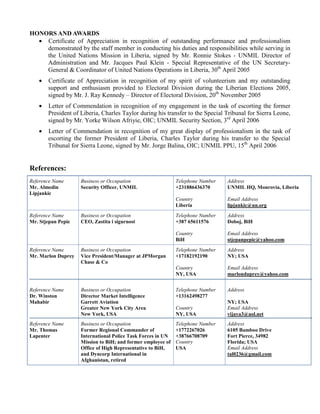 HONORS AND AWARDS
• Certificate of Appreciation in recognition of outstanding performance and professionalism
demonstrated by the staff member in conducting his duties and responsibilities while serving in
the United Nations Mission in Liberia, signed by Mr. Ronnie Stokes - UNMIL Director of
Administration and Mr. Jacques Paul Klein - Special Representative of the UN Secretary-
General & Coordinator of United Nations Operations in Liberia, 30th
April 2005
• Certificate of Appreciation in recognition of my spirit of volunteerism and my outstanding
support and enthusiasm provided to Electoral Division during the Liberian Elections 2005,
signed by Mr. J. Ray Kennedy – Director of Electoral Division, 20th
November 2005
• Letter of Commendation in recognition of my engagement in the task of escorting the former
President of Liberia, Charles Taylor during his transfer to the Special Tribunal for Sierra Leone,
signed by Mr. Yorke Wilson Afriyie, OIC; UNMIL Security Section, 3rd
April 2006
• Letter of Commendation in recognition of my great display of professionalism in the task of
escorting the former President of Liberia, Charles Taylor during his transfer to the Special
Tribunal for Sierra Leone, signed by Mr. Jorge Balina, OIC; UNMIL PPU, 15th
April 2006
References:
Reference Name
Mr. Almedin
Lipjankic
Business or Occupation
Security Officer, UNMIL
Telephone Number
+231886436370
Country
Liberia
Address
UNMIL HQ, Monrovia, Liberia
Email Address
lipjankic@un.org
Reference Name
Mr. Stjepan Pepic
Business or Occupation
CEO, Zastita i sigurnost
Telephone Number
+387 65611576
Country
BiH
Address
Doboj, BiH
Email Address
stjepanpepic@yahoo.com
Reference Name
Mr. Marlon Duprey
Business or Occupation
Vice President/Manager at JPMorgan
Chase & Co
Telephone Number
+17182192190
Country
NY, USA
Address
NY; USA
Email Address
marlonduprey@yahoo.com
Reference Name
Dr. Winston
Mahabir
Business or Occupation
Director Market Intelligence
Garrett Aviation
Greater New York City Area
New York, USA
Telephone Number
+13162498277
Country
NY, USA
Address
NY; USA
Email Address
vijaya3@aol.net
Reference Name
Mr. Thomas
Lapenter
Business or Occupation
Former Regional Commander of
International Police Task Forces in UN
Mission to BiH; and former employee of
Office of High Representative to BiH,
and Dyncorp International in
Afghanistan, retired
Telephone Number
+1772267026
+38766708709
Country
USA
Address
6105 Bamboo Drive
Fort Pierce, 34982
Florida; USA
Email Address
tal0236@gmail.com
 