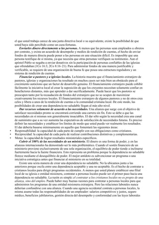 el que usted trabaja carece de una junta directiva local o su equivalente, existe la posibilidad de que
usted haya sido percibido como un caza-fortunas.
Enviarles dinero directamente a las personas. A menos que las personas sean empleados u obreros
por contrato, y exista un acuerdo de desempeño y medios de rendición de cuentas, el hecho de enviar
fondos de manera directa puede poner a las personas en una situación difícil. Es imposible que una
persona testifique de sí misma, ya que necesita que otras personas verifiquen su testimonio. Aun el
apóstol Pablo se negaba a enviar donativos sin la participación de personas confiables de las iglesias
que ofrendaban (1Co 16:3, 2Co 8:16–21). Para administrar fondos de una manera justificable y
verificable, se requiere de una organización de buena fe que posea una estructura reguladora y un
sistema de rendición de cuentas.
Financiar a pastores y a iglesias locales. La historia muestra que el financiamiento extranjero de
pastores, iglesias y organizaciones ha resultado en muchos casos ser más bien un obstáculo para el
crecimiento autóctono que un factor de desarrollo genuino. El financiamiento extranjero puede cohibir
fácilmente la iniciativa local al crear la suposición de que los creyentes necesitan solamente confiar en
benefactores distantes, más que aprender a dar sacrificadamente. Puede hacer que los pastores se
preocupen tanto por la recaudación de fondos del extranjero que no se ocupen de maximizar
creativamente los recursos locales. El financiamiento extranjero de algunos pastores y no de otros crea
celos y libera a unos de la rendición de cuentas a la comunidad cristiana local. De este modo, las
posibilidades de crear una dependencia no saludable llegan al más alto nivel.
Dar recursos solamente de acuerdo a las necesidades. Una alianza que surge con el objetivo de
satisfacer necesidades pronto se encontrará corriendo una carrera sin fin. Esto se debe a que las
necesidades en sí mismas son generalmente insaciables. El dar sólo según la necesidad crea una canal
de suministro que a su vez aumenta las expectativas de satisfacción de necesidades futuras. Es preciso
definir las necesidades y establecer los límites de modo que usted pueda ver realmente los resultados.
El dar debería basarse mínimamente en aquello que fomentará las siguientes áreas:
• Responsabilidad: la capacidad de cada parte de cumplir con sus obligaciones como cristianos.
• Reciprocidad: la capacidad de cada parte de realizar contribuciones distintivas y complementarias.
• Metas: la capacidad de lograr resultados ministeriales específicos.
Cubrir el 100% de las necesidades de un ministerio. El dinero es una forma de poder, y en las
alianzas internacionales ha demostrado ser lo más problemático. Cuando el sostén financiero de un
ministerio proviene exclusivamente de una sola organización, el equilibrio de poder tiende a inclinarse
fuertemente hacia la fuente financiera. Esto representa un problema porque la dependencia no saludable
florece mediante el desequilibrio de poder. El mejor antídoto es subvencionar un programa o una
iniciativa estratégica antes que financiar al ministerio en su totalidad.
Existe una sexta manera de crear una dependencia no saludable. No la ubicamos junto a las
anteriores porque oscila entre una dependencia aceptable y una no aceptable. Es el hecho de contratar a
cristianos locales para dirigir programas occidentales. A menos que usted planee establecer una filial
local de su iglesia o entidad misionera, contratar a personas locales puede ser el primer paso hacia una
dependencia no saludable. La razón es simple: el contratar a los cristianos locales no es propio de una
alianza, sino del empleo. Puede haber muy buenas razones para contratar a personas locales para que
administren los programas de una entidad misionera extranjera. Pero las relaciones laborales nunca
deberían confundirse con una alianza. Cuando una agencia occidental contrata a personas locales, la
misma asume todas las responsabilidades de un empleador: salarios competitivos y justos, seguro
médico, beneficios jubilatorios, gestión directa del desempeño y conformidad con las leyes laborales
 