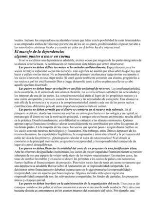 locales. Incluso, los empleadores occidentales tienen que lidiar con la posibilidad de estar brindándoles
a sus empleados estilos de vida muy por encima de los de sus pares, posibilitándoles el pasar por alto a
las autoridades cristianas locales y creando así celos en el ámbito local e internacional.
El manejo de la dependencia:
algunos puntos a tener en cuenta
Si se va a cultivar una dependencia saludable, existen cosas que ninguna de las partes integrantes de
la alianza debería hacer. A continuación se mencionan siete tabúes que deben observarse:
Las partes no deben definir las metas ni los métodos unilateralmente. Especialmente para los
socios de mayor capacidad o con más recursos, esto significa no asumir que ellos saben lo que hay que
hacer y cuáles son las metas. No es bueno desarrollar primero un plan para luego invitar meramente a
los socios a unírsele en una etapa tardía. Si usted quiere realmente construir una alianza, pregúnteles a
sus socios a qué los está llamando Dios y luego desarrolle junto a ellos un plan para llevar a cabo
aquello que han discernido.
Las partes no deben basar su relación en un flujo unilateral de recursos. La complementariedad,
no la asistencia, es el corazón de una alianza eficiente. La asistencia busca satisfacer las necesidades y
los intereses de una de las partes. La complementariedad atañe al logro de los propósitos mutuos y a
una visión compartida, y toma en cuenta los intereses y las necesidades de cada parte. Una alianza va
más allá de la asistencia y se acerca a la complementariedad cuando cada una de las partes realiza
contribuciones diferentes pero de suma importancia para la meta en común.
Las partes no deben permitir que el dinero se convierta en el recurso más valorado. En el
próspero occidente, donde los ministerios confían en estrategias fuertes en tecnología y en capital, se
procura que el dinero no sea la motivación principal, y aunque esto es bueno en principio, resulta difícil
en la práctica. Desafortunadamente, esta dificultad se extiende a las alianzas misioneras. Quienes
aportan capital financiero tienden a valorar desmedidamente su contribución por sobre los aportes de
las demás partes. En la mayoría de los casos, los socios que aportan poco o ningún dinero confían en
los socios con más recursos tecnológicos y financieros. Sin embargo, estos últimos dependen de los
recursos humanos, las capacidades lingüísticas, la comprensión e intuición cultural y la pertinencia del
estilo de vida de los primeros. ¿Quién puede calcular el valor de estos recursos? Si el dinero se
convierte en la principal motivación, se quiebra la reciprocidad, y la responsabilidad compartida da
lugar al control desequilibrado.
Las partes no deben financiar la totalidad del costo de un proyecto sin una justificación clara.
Ante las enormes desigualdades económicas, los socios de mayor capacidad financiera tienen la presión
inherente de ser una especie de «viejo verde rico» de los socios «necesitados». En muchos casos, las
tasas de cambio favorables y el acceso al dinero les permiten a los socios de países con economías
fuertes facilitar el financiamiento de proyectos. Pero tales socios han de tener en cuenta seriamente que
una dependencia saludable florece sobre el fundamento de la responsabilidad compartida. Las
decisiones sobre financiamiento deberían basarse tanto en lo que promueve la responsabilidad y
reciprocidad como en aquello que busca lograrse. Algunos métodos útiles para lograr una
responsabilidad compartida son: las subvenciones compartidas, los fondos de capitales, los proyectos
únicos y el apoyo parcial.
Las partes no deben interferir en la administración de la organización del socio. Una cosa es dar
consejos cuando se los piden, o incluso amonestar a un socio en caso de mala conducta. Pero otra cosa
bastante distinta es entrometerse en los asuntos internos del ministerio del socio. Por ejemplo, una
 