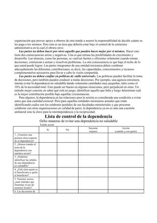 organización que provee apoyo a obreros de otra tiende a asumir la responsabilidad de decidir cuánto se
les paga a los mismos. Pero esta es un área que debería estar bajo el control de la estructura
administrativa en la cual el obrero sirve.
Las partes no deben hacer por otros aquello que pueden hacer mejor por sí mismos. Hacer esto
tiene dos consecuencias serias y negativas. Una es que retrasa las posibilidades de crecimiento y
desarrollo. Las alianzas, como las personas, se vuelven fuertes y eficientes solamente cuando toman
decisiones, comienzan a actuar y resuelven problemas. La otra consecuencia es que baja el techo de lo
que usted puede lograr. Las partes integrantes de una entidad misionera deben combinar
adecuadamente las diferentes contribuciones, es decir, las capacidades, conocimientos y recursos
complementarios necesarios para llevar a cabo la visión compartida.
Las partes no deben confiar en políticas de «talle universal». Las políticas pueden facilitar la toma
de decisiones, pero también pueden conducir a malas decisiones. Por ejemplo, una agencia misionera
intenta evitar la dependencia no saludable dando solamente cantidades muy pequeñas, tales como el
10% de la necesidad total. Esto puede ser bueno en algunas situaciones, pero perjudicial en otras. Un
método mejor consiste en saber qué está en juego, identificar aquello que falta y luego determinar cuál
es la mejor contribución posible bajo aquellas circunstancias.
Para algunos, la dependencia en las relaciones para la misión es considerada una condición a evitar
antes que una cualidad esencial. Pero para aquellas entidades misioneras actuales que están
identificando cuáles son los eslabones perdidos de sus facultades ministeriales y que procuran
colaborar con otras organizaciones en calidad de pares, la dependencia ya no es más una cuestión
unilateral sino la clave para la interdependencia y la reciprocidad.
Lista de control de la dependencia
Ocho maneras de evitar una dependencia no saludable
Estado actual
Sí No
Necesita
mejorar
Acción
(cuándo y con quién)
1. ¿Tenemos una
postura clara respecto
de la dependencia?
2. ¿Hemos tratado el
tema de la
dependencia con
nuestros socios?
3. ¿Podemos
identificar las señales
de una dependencia
no saludable?
4. ¿Está claro quién es
el beneficiario y quién
el benefactor?
5. Nuestros socios,
¿usan métodos que
fomentan el uso de
recursos locales?
6. Las decisiones de
 