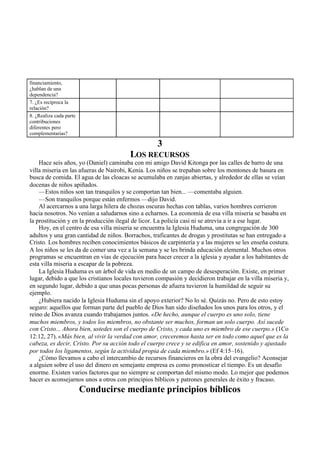 financiamiento,
¿hablan de una
dependencia?
7. ¿Es recíproca la
relación?
8. ¿Realiza cada parte
contribuciones
diferentes pero
complementarias?
3
LOS RECURSOS
Hace seis años, yo (Daniel) caminaba con mi amigo David Kitonga por las calles de barro de una
villa miseria en las afueras de Nairobi, Kenia. Los niños se trepaban sobre los montones de basura en
busca de comida. El agua de las cloacas se acumulaba en zanjas abiertas, y alrededor de ellas se veían
docenas de niños apiñados.
—Estos niños son tan tranquilos y se comportan tan bien... —comentaba alguien.
—Son tranquilos porque están enfermos —dijo David.
Al acercarnos a una larga hilera de chozas oscuras hechas con tablas, varios hombres corrieron
hacia nosotros. No venían a saludarnos sino a echarnos. La economía de esa villa miseria se basaba en
la prostitución y en la producción ilegal de licor. La policía casi ni se atrevía a ir a ese lugar.
Hoy, en el centro de esa villa miseria se encuentra la Iglesia Huduma, una congregación de 300
adultos y una gran cantidad de niños. Borrachos, traficantes de drogas y prostitutas se han entregado a
Cristo. Los hombres reciben conocimientos básicos de carpintería y a las mujeres se les enseña costura.
A los niños se les da de comer una vez a la semana y se les brinda educación elemental. Muchos otros
programas se encuentran en vías de ejecución para hacer crecer a la iglesia y ayudar a los habitantes de
esta villa miseria a escapar de la pobreza.
La Iglesia Huduma es un árbol de vida en medio de un campo de desesperación. Existe, en primer
lugar, debido a que los cristianos locales tuvieron compasión y decidieron trabajar en la villa miseria y,
en segundo lugar, debido a que unas pocas personas de afuera tuvieron la humildad de seguir su
ejemplo.
¿Hubiera nacido la Iglesia Huduma sin el apoyo exterior? No lo sé. Quizás no. Pero de esto estoy
seguro: aquellos que forman parte del pueblo de Dios han sido diseñados los unos para los otros, y el
reino de Dios avanza cuando trabajamos juntos. «De hecho, aunque el cuerpo es uno solo, tiene
muchos miembros, y todos los miembros, no obstante ser muchos, forman un solo cuerpo. Así sucede
con Cristo... Ahora bien, ustedes son el cuerpo de Cristo, y cada uno es miembro de ese cuerpo.» (1Co
12:12, 27). «Más bien, al vivir la verdad con amor, creceremos hasta ser en todo como aquel que es la
cabeza, es decir, Cristo. Por su acción todo el cuerpo crece y se edifica en amor, sostenido y ajustado
por todos los ligamentos, según la actividad propia de cada miembro.» (Ef 4:15–16).
¿Cómo llevamos a cabo el intercambio de recursos financieros en la obra del evangelio? Aconsejar
a alguien sobre el uso del dinero en semejante empresa es como pronosticar el tiempo. Es un desafío
enorme. Existen varios factores que no siempre se comportan del mismo modo. Lo mejor que podemos
hacer es aconsejarnos unos a otros con principios bíblicos y patrones generales de éxito y fracaso.
Conducirse mediante principios bíblicos
 