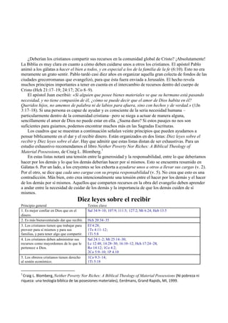 ¿Deberían los cristianos compartir sus recursos en la comunidad global de Cristo? ¡Absolutamente!
La Biblia es muy clara en cuanto a cómo deben cuidarse unos a otros los cristianos. El apóstol Pablo
animó a los gálatas a hacer el bien a todos, y en especial a los de la familia de la fe (6:10). Esto no era
meramente un grato sentir. Pablo tardó casi diez años en organizar aquella gran colecta de fondos de las
ciudades grecorromanas que evangelizó, para que ésta fuera enviada a Jerusalén. El hecho revela
muchos principios importantes a tener en cuenta en el intercambio de recursos dentro del cuerpo de
Cristo (Hch 21:17–19; 24:17; 2Co 8–9).
El apóstol Juan escribió: «Si alguien que posee bienes materiales ve que su hermano está pasando
necesidad, y no tiene compasión de él, ¿cómo se puede decir que el amor de Dios habita en él?
Queridos hijos, no amemos de palabra ni de labios para afuera, sino con hechos y de verdad.» (1Jn
3:17–18). Si una persona es capaz de ayudar y es consciente de la seria necesidad humana –
particularmente dentro de la comunidad cristiana– pero se niega a actuar de manera alguna,
sencillamente el amor de Dios no puede estar en ella. ¿Suena duro? Si estos pasajes no nos son
suficientes para guiarnos, podemos encontrar muchos más en las Sagradas Escrituras.
Los cuadros que se muestran a continuación señalan veinte principios que pueden ayudarnos a
pensar bíblicamente en el dar y el recibir dinero. Están organizados en dos listas: Diez leyes sobre el
recibir y Diez leyes sobre el dar. Hay que admitir que estas listas distan de ser exhaustivas. Para un
estudio exhaustivo recomendamos el libro Neither Poverty Nor Riches: A Biblical Theology of
Material Possessions, de Craig L. Blomberg.
1
En estas listas notará una tensión entre la generosidad y la responsabilidad, entre lo que deberíamos
hacer por los demás y lo que los demás deberían hacer por sí mismos. Esto se encuentra resumido en
Gálatas 6. Por un lado, a los creyentes se los exhorta a ayudarse unos a otros a llevar sus cargas (v. 2).
Por el otro, se dice que cada uno cargue con su propia responsabilidad (v. 5). No crea que esto es una
contradicción. Más bien, esto crea intencionalmente una tensión entre el hacer por los demás y el hacer
de los demás por sí mismos. Aquellos que comparten recursos en la obra del evangelio deben aprender
a andar entre la necesidad de cuidar de los demás y la importancia de que los demás cuiden de sí
mismos.
Diez leyes sobre el recibir
Principio general Textos clave
1. Es mejor confiar en Dios que en el
dinero.
Sal 34:9–10; 107:9; 111:5; 127:2; Mt 6:24; Heb 13:5
2. Es más bienaventurado dar que recibir. Hch 20:34–35
3. Los cristianos tienen que trabajar para
proveer para sí mismos y para sus
familias, y para tener algo que compartir.
Ef 4:28;
1Ts 4:11–12;
1Ti 5:8
4. Los cristianos deben administrar sus
recursos como mayordomos de lo que le
pertenece a Dios.
Sal 24:1–2; Mt 25:14–30;
Lc 12:48; 14:28–30; 16:10–12; Hch 17:24–28;
Ro 14:12; 1Co 4:2;
2Co 5:9–10; 1P 4.10
5. Los obreros cristianos tienen derecho
al sostén económico.
1Co 9:3–14;
1Ti 5:18
1
Craig L. Blomberg,Neither Poverty Nor Riches: A Biblical Theology of Material Possessions (Ni pobreza ni
riqueza: una teología bíblica de las posesiones materiales), Eerdmans, Grand Rapids, MI, 1999.
 