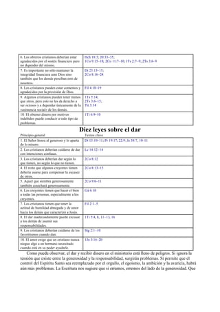 6. Los obreros cristianos deberían estar
agradecidos por el sostén financiero pero
no depender del mismo.
Hch 18:3; 20:33–35;
1Co 9:15–18; 2Co 11:7–10; 1Ts 2:7–9; 2Ts 3:6–9
7. Es importante no sólo mantener la
integridad financiera ante Dios sino
también que los demás perciban esto de
nosotros.
Dt 25:13–15;
2Co 8:16–24
8. Los cristianos pueden estar contentos y
agradecidos por la provisión de Dios.
Fil 4:10–19
9. Algunos cristianos pueden tener menos
que otros, pero esto no les da derecho a
ser ociosos y a depender únicamente de la
«asistencia social» de los demás.
1Ts 5:14;
2Ts 3:6–15;
Tit 3:14
10. El obtener dinero por motivos
indebidos puede conducir a todo tipo de
problemas.
1Ti 6:9–10
Diez leyes sobre el dar
Principio general Textos clave
1. El Señor honra al generoso y lo aparta
de lo mísero.
Dt 15:10–11; Pr 19:17; 22:9; Is 58:7, 10–11
2. Los cristianos deberían cuidarse de dar
con intenciones confusas.
Lc 14:12–14
3. Los cristianos deberían dar según lo
que tienen, no según lo que no tienen.
2Co 8:12
4. El resto que algunos creyentes tienen
debería usarse para compensar la escasez
de otros.
2Co 8:13–15
5. Aquel que siembra generosamente
también cosechará generosamente.
2Co 9:6–11
6. Los creyentes tienen que hacer el bien
a todas las personas, especialmente a los
creyentes.
Gá 6:10
7. Los cristianos tienen que tener la
actitud de humildad abnegada y de amor
hacia los demás que caracterizó a Jesús.
Fil 2:1–5
8. El dar inadecuadamente puede excusar
a los demás de asumir sus
responsabilidades.
1Ti 5:4, 8, 11–13, 16
9. Los cristianos deberían cuidarse de los
favoritismos cuando dan.
Stg 2:1–10
10. El amor exige que un cristiano nunca
niegue algo a un hermano necesitado
cuando está en su poder ayudarle.
1Jn 3:16–20
Como puede observar, el dar y recibir dinero en el ministerio está lleno de peligros. Si ignora la
tensión que existe entre la generosidad y la responsabilidad, surgirán problemas. Si permite que el
control del Espíritu Santo sea reemplazado por el orgullo, el egoísmo, la ambición y la avaricia, habrá
aún más problemas. La Escritura nos sugiere que si erramos, erremos del lado de la generosidad. Que
 