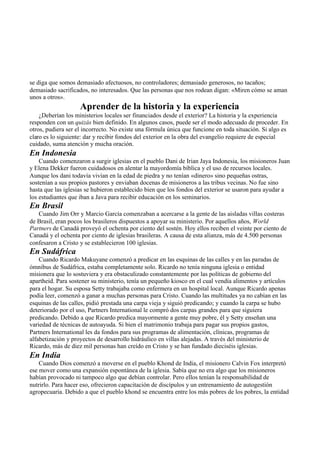 se diga que somos demasiado afectuosos, no controladores; demasiado generosos, no tacaños;
demasiado sacrificados, no interesados. Que las personas que nos rodean digan: «Miren cómo se aman
unos a otros».
Aprender de la historia y la experiencia
¿Deberían los ministerios locales ser financiados desde el exterior? La historia y la experiencia
responden con un quizás bien definido. En algunos casos, puede ser el modo adecuado de proceder. En
otros, pudiera ser el incorrecto. No existe una fórmula única que funcione en toda situación. Si algo es
claro es lo siguiente: dar y recibir fondos del exterior en la obra del evangelio requiere de especial
cuidado, suma atención y mucha oración.
En Indonesia
Cuando comenzaron a surgir iglesias en el pueblo Dani de Irian Jaya Indonesia, los misioneros Juan
y Elena Dekker fueron cuidadosos en alentar la mayordomía bíblica y el uso de recursos locales.
Aunque los dani todavía vivían en la edad de piedra y no tenían «dinero» sino pequeñas ostras,
sostenían a sus propios pastores y enviaban docenas de misioneros a las tribus vecinas. No fue sino
hasta que las iglesias se hubieron establecido bien que los fondos del exterior se usaron para ayudar a
los estudiantes que iban a Java para recibir educación en los seminarios.
En Brasil
Cuando Jim Orr y Marcio García comenzaban a acercarse a la gente de las aisladas villas costeras
de Brasil, eran pocos los brasileros dispuestos a apoyar su ministerio. Por aquellos años, World
Partners de Canadá proveyó el ochenta por ciento del sostén. Hoy ellos reciben el veinte por ciento de
Canadá y el ochenta por ciento de iglesias brasileras. A causa de esta alianza, más de 4.500 personas
confesaron a Cristo y se establecieron 100 iglesias.
En Sudáfrica
Cuando Ricardo Makuyane comenzó a predicar en las esquinas de las calles y en las paradas de
ómnibus de Sudáfrica, estaba completamente solo. Ricardo no tenía ninguna iglesia o entidad
misionera que lo sostuviera y era obstaculizado constantemente por las políticas de gobierno del
apartheid. Para sostener su ministerio, tenía un pequeño kiosco en el cual vendía alimentos y artículos
para el hogar. Su esposa Setty trabajaba como enfermera en un hospital local. Aunque Ricardo apenas
podía leer, comenzó a ganar a muchas personas para Cristo. Cuando las multitudes ya no cabían en las
esquinas de las calles, pidió prestada una carpa vieja y siguió predicando; y cuando la carpa se hubo
deteriorado por el uso, Partners International le compró dos carpas grandes para que siguiera
predicando. Debido a que Ricardo predica mayormente a gente muy pobre, él y Setty enseñan una
variedad de técnicas de autoayuda. Si bien el matrimonio trabaja para pagar sus propios gastos,
Partners International les da fondos para sus programas de alimentación, clínicas, programas de
alfabetización y proyectos de desarrollo hidráulico en villas alejadas. A través del ministerio de
Ricardo, más de diez mil personas han creído en Cristo y se han fundado dieciséis iglesias.
En India
Cuando Dios comenzó a moverse en el pueblo Khond de India, el misionero Calvin Fox interpretó
ese mover como una expansión espontánea de la iglesia. Sabía que no era algo que los misioneros
habían provocado ni tampoco algo que debían controlar. Pero ellos tenían la responsabilidad de
nutrirlo. Para hacer eso, ofrecieron capacitación de discípulos y un entrenamiento de autogestión
agropecuaria. Debido a que el pueblo khond se encuentra entre los más pobres de los pobres, la entidad
 