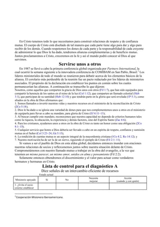 En Cristo tenemos todo lo que necesitamos para construir relaciones de respeto y de confianza
mutua. El cuerpo de Cristo está diseñado de tal manera que cada parte tiene algo para dar y algo para
recibir de los demás. Cuando respetemos los dones de cada parte y la responsabilidad de cada creyente
de administrar lo que Dios le ha dado, tendremos alianzas complementarias y de beneficio mutuo.
Juntos proclamaremos a Cristo, creceremos en la fe y así el mundo podrá conocer al Dios al que
servimos.
Servirse unos a otros
En 1987 se llevó a cabo la primera conferencia global organizada por Partners International, la
cual ocurrió la semana siguiente a la innovadora conferencia de COMIBAM en San Pablo, Brasil.3
Los
líderes ministeriales de todo el mundo se reunieron para debatir acerca de los elementos básicos de la
alianza. El corolario más perdurable de la reunión fue un pacto redactado por los líderes de ministerios
asociados. El propósito de la declaración era establecer los puntos en común sobre los cuales
permanecerían las alianzas. A continuación se transcribe lo que dijeron:
Nosotros, como aquellos que comparten la gracia de Dios unos con otros (Fil 1:7), que han sido equipados para
compartir la herencia de los santos en el reino de la luz (Col 1:12), que comparten un llamado celestial (Heb
3:1), que participan de su santidad (Heb 12:10) y que tendrán parte en la gloria que será revelada (1P 5.1), como
aliados en la obra de Dios afirmamos que:
1. Somos llamados a invertir nuestras vidas y nuestros recursos en el ministerio de la reconciliación de Cristo
(2Co 5:18);
2. Dios le ha dado a su iglesia una variedad de dones para que nos complementemos unos a otros en el ministerio
de equiparla para llevar a cabo su mandato, para gloria de Cristo (Ef 4:11–13);
3. Al buscar cumplir este mandato, reconocemos que nuestra capacidad no depende de criterios humanos tales
como la riqueza, la educación, la experiencia y demás factores, sino del Espíritu Santo (Zac 4:6);
4. Para los cristianos, ayudarnos unos a otros en la obra de Cristo es tanto un honor como una obligación (2Co
8:1–15);
5. Cualquier servicio que honre a Dios debería ser llevado a cabo en un espíritu de respeto, confianza y sumisión
mutua en el Señor (Col 3:23–24, Gá 5:13);
6. La rendición de cuentas mutua es un aspecto integral de la mayordomía cristiana (1Co 4:2, Ro 14:12); y
7. Nuestra motivación ha de ser la de un siervo, siguiendo el ejemplo de Cristo (Fil 2:1–11).
Si vamos a ser el pueblo de Dios en esta aldea global, decidamos entonces inundar con oraciones
nuestras relaciones de socios y reflexionemos juntos sobre nuestra situación delante de Cristo.
Comprometámonos con nuestro llamado mutuo a trabajar en la obra del evangelio, a la vez que
tenemos un mismo parecer, un mismo amor, unidos en alma y pensamiento (Fil 2:2).
Solamente entonces obtendremos el discernimiento y el valor para actuar como verdaderos
hermanos y hermanas en Cristo.
Lista de control para el diagnóstico A
Diez señales de un intercambio eficiente de recursos
Estado actual
Ministerio apoyado Sí No
Necesita
mejorar
Acción
(cuándo y con quién)
1. ¿Evita el socio
externo establecer
3
Cooperación Misionera Iberoamericana.
 
