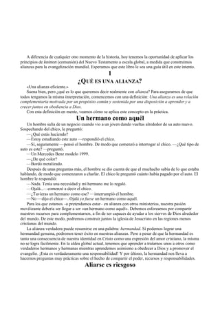 A diferencia de cualquier otro momento de la historia, hoy tenemos la oportunidad de aplicar los
principios de koinon (comunión) del Nuevo Testamento a escala global, a medida que construimos
alianzas para la evangelización mundial. Esperamos que este libro le sea una guía útil en este intento.
1
¿QUÉ ES UNA ALIANZA?
«Una alianza eficiente.»
Suena bien, pero ¿qué es lo que queremos decir realmente con alianza? Para asegurarnos de que
todos tengamos la misma interpretación, comencemos con una definición: Una alianza es una relación
complementaria motivada por un propósito común y sostenida por una disposición a aprender y a
crecer juntos en obediencia a Dios.
Con esta definición en mente, veamos cómo se aplica este concepto en la práctica.
Un hermano como aquél
Un hombre salía de un negocio cuando vio a un joven dando vueltas alrededor de su auto nuevo.
Sospechando del chico, le preguntó:
—¿Qué estás haciendo?
—Estoy estudiando este auto —respondió el chico.
—Sí, seguramente —pensó el hombre. De modo que comenzó a interrogar al chico. —¿Qué tipo de
auto es este? —preguntó.
—Un Mercedes Benz modelo 1999.
—¿De qué color?
—Bordó metalizado.
Después de unas preguntas más, el hombre se dio cuenta de que el muchacho sabía de lo que estaba
hablando, de modo que comenzaron a charlar. El chico le preguntó cuánto había pagado por el auto. El
hombre le respondió:
—Nada. Tenía una necesidad y mi hermano me lo regaló.
—Ojalá...—comenzó a decir el chico.
—¿Tuvieras un hermano como ese? —interrumpió el hombre.
—No —dijo el chico—. Ojalá yo fuese un hermano como aquél.
Para los que estamos –o pretendamos estar– en alianza con otros ministerios, nuestra pasión
movilizante debería ser llegar a ser «un hermano como aquél». Debemos esforzarnos por compartir
nuestros recursos para complementarnos, a fin de ser capaces de ayudar a los siervos de Dios alrededor
del mundo. De este modo, podremos construir juntos la iglesia de Jesucristo en las regiones menos
cristianas del mundo.
La alianza verdadera puede resumirse en una palabra: hermandad. Si podemos lograr una
hermandad genuina, podremos tener éxito en nuestras alianzas. Pero a pesar de que la hermandad es
tanto una consecuencia de nuestra identidad en Cristo como una expresión del amor cristiano, la misma
no se logra fácilmente. En la aldea global actual, tenemos que aprender a tratarnos unos a otros como
verdaderos hermanos y hermanas mientras aprendemos asimismo a obedecer a Dios y a promover el
evangelio. ¡Esta es verdaderamente una responsabilidad! Y por último, la hermandad nos lleva a
hacernos preguntas muy prácticas sobre el hecho de compartir el poder, recursos y responsabilidades.
Aliarse es riesgoso
 