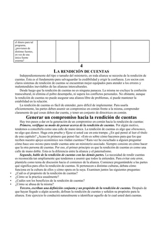 el dinero para tal
programa,
¿provienen de
distintas fuentes,
en vez de una
única fuente
externa?
4
LA RENDICIÓN DE CUENTAS
Independientemente del tipo o tamaño del ministerio, en toda alianza se necesita de la rendición de
cuentas. Ésta es el fundamento para salvaguardar la credibilidad y erigir la confianza. Los socios con
claros sistemas de rendición de cuentas se encuentran mejor equipados para atender a los errores y
malentendidos inevitables de las alianzas interculturales.
Desde luego que la rendición de cuentas no es ninguna panacea. La misma no excluye la confusión
transcultural, ni elimina el pobre desempeño, ni supera los conflictos personales. No obstante, aunque
la rendición de cuentas no puede asegurar una alianza libre de problemas, sí puede mantener la
estabilidad en la relación.
La rendición de cuentas es fácil de entender, pero difícil de implementar. Para usarla
eficientemente, las partes deben asumir un compromiso en común frente a la misma, comprender
claramente de qué cosas deben dar cuenta, y tener un conjunto de directrices en común.
Generar un compromiso hacia la rendición de cuentas
Hay tres pasos a dar en la generación de un compromiso en común hacia la rendición de cuentas:
Primero, verifique su modo de pensar acerca de la rendición de cuentas. Por algún motivo,
tendemos a concebirla como una calle de mano única. La rendición de cuentas es algo que obtenemos,
no algo que damos. Haga esta prueba y fíjese si usted cae en esta trampa: ¿En qué pensó al leer el título
de este capítulo? ¿Acaso lo primero que pensó fue: «Esto es sobre cómo hacemos para que los que
reciben nuestro apoyo económico nos rindan cuentas»? Rara vez he escuchado a alguien preguntar
cómo hace uno mismo para rendir cuentas ante un ministerio asociado. Siempre consiste en cómo hacer
que la otra persona dé cuentas. Por eso, el primer principio es que la rendición de cuentas es como una
calle de mano doble. Esta es la diferencia entre la alianza y el paternalismo.
Segundo, hable de la rendición de cuentas con las demás partes. La necesidad de rendir cuentas
es reconocida tan ampliamente que tendemos a asumir que todos la entienden. Para evitar este error,
plantéela como tema de discusión hacia el comienzo de la alianza. Comience preguntándole a las partes
qué significa para ellos la rendición de cuentas. Si pertenecen a distintas culturas, debata cómo
funciona en la cultura de ellos y cómo opera en la suya. Examinen juntos las siguientes preguntas:
• ¿Cuál es el propósito de la rendición de cuentas?
• ¿Cómo se la practica usualmente?
• ¿Cuáles son los beneficios de la rendición de cuentas?
• ¿Cómo se abusa de la misma?
Tercero, escriban una definición conjunta y un propósito de la rendición de cuentas. Después de
que hayan llegado a algún acuerdo, definan la rendición de cuentas y señalen su propósito para la
alianza. Este ejercicio lo conducirá naturalmente a identificar aquello de lo cual usted dará cuentas.
 
