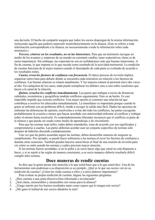 una decisión. El hecho de compartir asegura que todos los socios dispongan de la misma información,
incluyendo aquella que pudiera repercutir insatisfactoriamente en la alianza. (Esto se refiere a toda
información correspondiente a la alianza, no necesariamente a toda la información sobre cada
ministerio.)
Tercero, céntrese en los resultados, no en las intenciones. Para que un ministerio navegue en
medio de los avatares y sorpresas de un mundo en constante cambio, tener expectativas claras es de
suma importancia. Sin embargo, las expectativas son en realidad poco más que buenas intenciones. A
fin de cuentas, lo que importa es lo que sucede como resultado de la actividad ministerial. La rendición
de cuentas funciona de la mejor manera cuando el desempeño de cada parte es evaluado de acuerdo a
los resultados reales.
Cuarto, revea los factores de confianza con frecuencia. El típico proceso de revisión implica
organizar entrevistas para debatir dónde se encuentra cada ministerio en relación a los factores de
confianza. Las buenas alianzas se reúnen anualmente. Y las mejores reúnen al personal clave dos veces
al año. En cualquiera de los casos, nada puede reemplazar los debates cara a cara sobre cuestiones que
hacen a la salud de la relación.
Quinto, resuelva los conflictos inmediatamente. Las partes que trabajan a través de distancias
culturales, económicas y geográficas tendrán conflictos seguramente. Esto es un hecho. Es casi
imposible impedir que ocurran conflictos. Una mejor opción es construir una relación tal que
contribuya a resolver los altercados inmediatamente. La inmediatez es importante porque cuando la
gente se enfrenta con un problema difícil, tiende a escoger la salida más fácil. Dadas las opciones de
enfrentar las diferencias de opinión, resolverlas o evitar del todo los conflictos, las partes escogerán
probablemente la evasión a menos que hayan acordado con anterioridad enfrentar el conflicto y trabajar
sobre el mismo hasta resolverlo. Es sorprendentemente liberador reconocer que el conflicto es parte de
la alianza y que puede ser usado como medio de aprendizaje y de crecimiento.
Para que las normas sean útiles, todos deben entenderlas, estar de acuerdo con sus significados y
comprometerse a usarlas. Las partes deberían acordar usar un conjunto específico de normas sólo
después de haberlas discutido cuidadosamente.
Una vez que las partes acuerdan seguir las normas, deben desarrollar maneras de asegurar su
cumplimiento. Por ejemplo, se puede hacer referencia a las normas al rever los factores de confianza o
durante otras reuniones. También pueden hacerse autocríticas al final de una reunión de revisión para
ver cómo se están usando las normas y cuáles precisan mayor atención.
Si las normas fueron acordadas, si no le pidió a su socio hacer algo que usted no está dispuesto a
hacer, y si se sujetó a las reglas de manera consistente, a su socio tampoco debería resultarle difícil
cumplir tales normas.
Doce maneras de rendir cuentas
Se dice que la gente presta más atención a lo que usted hace que a lo que usted dice. Una de las
herramientas más poderosas a su disposición es su ejemplo. ¿Qué es lo que sus socios ven en su
rendición de cuentas? ¿Cómo les rinde cuentas a ellos y a otros dadores importantes?
Para evaluar su propia rendición de cuentas, hágase las siguientes preguntas:
1. ¿Doy cuentas a una junta directiva bien informada e involucrada?
2. ¿Son claras, mensurables y alcanzables mis metas para la alianza?
3. ¿Tengo interés por los buenos resultados tanto como espero que lo tengan mis socios?
4. ¿Me gano la lealtad de mis socios dándoles la mía?
 