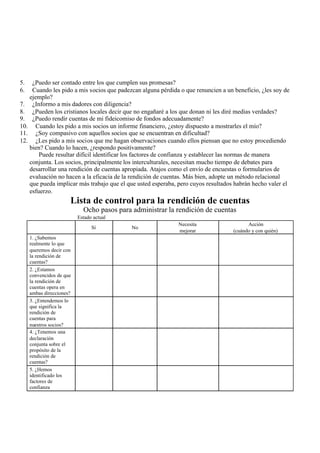 5. ¿Puedo ser contado entre los que cumplen sus promesas?
6. Cuando les pido a mis socios que padezcan alguna pérdida o que renuncien a un beneficio, ¿les soy de
ejemplo?
7. ¿Informo a mis dadores con diligencia?
8. ¿Pueden los cristianos locales decir que no engañaré a los que donan ni les diré medias verdades?
9. ¿Puedo rendir cuentas de mi fideicomiso de fondos adecuadamente?
10. Cuando les pido a mis socios un informe financiero, ¿estoy dispuesto a mostrarles el mío?
11. ¿Soy compasivo con aquellos socios que se encuentran en dificultad?
12. ¿Les pido a mis socios que me hagan observaciones cuando ellos piensan que no estoy procediendo
bien? Cuando lo hacen, ¿respondo positivamente?
Puede resultar difícil identificar los factores de confianza y establecer las normas de manera
conjunta. Los socios, principalmente los interculturales, necesitan mucho tiempo de debates para
desarrollar una rendición de cuentas apropiada. Atajos como el envío de encuestas o formularios de
evaluación no hacen a la eficacia de la rendición de cuentas. Más bien, adopte un método relacional
que pueda implicar más trabajo que el que usted esperaba, pero cuyos resultados habrán hecho valer el
esfuerzo.
Lista de control para la rendición de cuentas
Ocho pasos para administrar la rendición de cuentas
Estado actual
Sí No
Necesita
mejorar
Acción
(cuándo y con quién)
1. ¿Sabemos
realmente lo que
queremos decir con
la rendición de
cuentas?
2. ¿Estamos
convencidos de que
la rendición de
cuentas opera en
ambas direcciones?
3. ¿Entendemos lo
que significa la
rendición de
cuentas para
nuestros socios?
4. ¿Tenemos una
declaración
conjunta sobre el
propósito de la
rendición de
cuentas?
5. ¿Hemos
identificado los
factores de
confianza
 