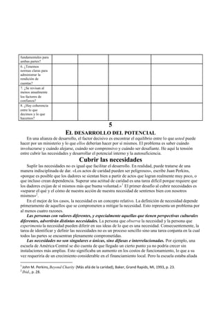 fundamentales para
ambas partes?
6. ¿Tenemos
normas claras para
administrar la
rendición de
cuentas?
7. ¿Se revisan al
menos anualmente
los factores de
confianza?
8. ¿Hay coherencia
entre lo que
decimos y lo que
hacemos?
5
EL DESARROLLO DEL POTENCIAL
En una alianza de desarrollo, el factor decisivo es encontrar el equilibrio entre lo que usted puede
hacer por un ministerio y lo que ellos deberían hacer por sí mismos. El problema es saber cuándo
involucrarse y cuándo alejarse, cuándo ser comprensivo y cuándo ser desafiante. He aquí la tensión
entre cubrir las necesidades y desarrollar el potencial interno y la autosuficiencia.
Cubrir las necesidades
Suplir las necesidades no es igual que facilitar el desarrollo. En realidad, puede tratarse de una
manera indisciplinada de dar. «Los actos de caridad pueden ser peligrosos», escribe Juan Perkins,
«porque es posible que los dadores se sientan bien a partir de actos que logran realmente muy poco, o
que incluso crean dependencia. Superar una actitud de caridad es una tarea difícil porque requiere que
los dadores exijan de sí mismos más que buena voluntad.»
1
El primer desafío al cubrir necesidades es
«separar el qué y el cómo de nuestra acción de nuestra necesidad de sentirnos bien con nosotros
mismos»2
.
En el mejor de los casos, la necesidad es un concepto relativo. La definición de necesidad depende
primeramente de aquellos que se comprometen a mitigar la necesidad. Esto representa un problema por
al menos cuatro razones.
Las personas con valores diferentes, y especialmente aquellas que tienen perspectivas culturales
diferentes, advertirán distintas necesidades. La persona que observa la necesidad y la persona que
experimenta la necesidad pueden diferir en sus ideas de lo que es una necesidad. Consecuentemente, la
tarea de identificar y definir las necesidades no es un proceso sencillo sino una tarea conjunta en la cual
todos las partes se encuentran plenamente comprometidas.
Las necesidades no son singulares o únicas, sino difusas e interrelacionadas. Por ejemplo, una
escuela de América Central se dio cuenta de que llegado un cierto punto ya no podría crecer sin
instalaciones más amplias. Esto significaba un aumento en los costos de funcionamiento, lo que a su
vez requeriría de un crecimiento considerable en el financiamiento local. Pero la escuela estaba aliada
1
John M. Perkins,Beyond Charity (Más allá de la caridad), Baker, Grand Rapids, MI, 1993, p. 23.
2
Ibid., p. 28.
 