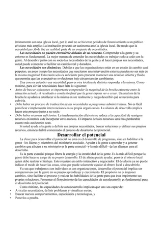 íntimamente con una iglesia local, por lo cual no se hicieron pedidos de financiamiento a un público
cristiano más amplio. La institución procuró ser autónoma ante la iglesia local. De modo que la
necesidad percibida fue en realidad parte de un conjunto de necesidades.
Las necesidades no pueden entenderse aisladas de su contexto. Comprender a la gente y su
entorno es fundamental. La mejor manera de entender las necesidades es trabajar codo a codo con la
gente. Al descubrir junto con su socio las necesidades de la gente y al hacer propias sus necesidades,
usted puede comenzar a facilitar un cambio real y duradero.
Las necesidades son dinámicas. Debido a que las organizaciones están en un estado de cambio casi
perpetuo, en poco tiempo las necesidades que suscitaron una intervención externa pueden no ser más de
la misma magnitud. Esta razón sola es suficiente para procurar mantener una relación abierta y fluida
que permita que las expectativas evolucionen bajo circunstancias cambiantes.
Una cosa es entender una necesidad, pero es otra totalmente distinta responder a la misma. Como
mínimo, para aliviar necesidades hace falta lo siguiente:
• Antes de buscar soluciones es importante comprender la magnitud de la brecha existente entre la
situación actual y el resultado o condición final que la gente espera ver o crear. Un análisis de la
brecha le ayudará a establecer si la misma existe realmente y luego describir qué se necesita para
cubrirla.
• Debe haber un proceso de traducción de las necesidades a programas administrativos. No es fácil
planificar e implementar intervenciones en su propia organización. La alianza de desarrollo implica
hacer este proceso junto a su socio.
• Debe haber recursos suficientes. La implementación eficiente se reduce a la capacidad de reasignar
recursos existentes o de incorporar otros nuevos. El impacto de tales recursos será más perdurable
cuanto más autóctonos sean.
Si usted ayuda a la gente a definir sus propias necesidades, buscar soluciones y utilizar sus propios
recursos, entonces habrá comenzado el proceso de desarrollo del potencial.
Desarrollar el potencial
La clave para desarrollar el potencial no está en el desarrollo de programas, sino en habilitar a la
gente –los líderes y miembros del ministerio asociado. Ayudar a la gente a aprender y a generar
cambios que afecten a su ministerio es la parte esencial –y la más difícil– de las alianzas para el
desarrollo.
Es la parte esencial porque libera la energía y la creatividad de la gente. Es la más difícil porque la
gente debe hacerse cargo de su propio desarrollo. El de afuera puede ayudar, pero es el obrero local
quien debe realizar el trabajo. Esto requiere un estilo interactivo y negociador. El de afuera ya no puede
indicar el modo de hacer las cosas, sino que puede solamente ayudar al obrero local a descubrirlo.
Ya sea que trabajemos con individuos o con organizaciones, desarrollar el potencial implica ser
comprensivos con la gente en su propio aprendizaje y crecimiento. El propósito no es imponer
cambios, sino facilitar el proceso y realzar las habilidades de la gente para que ésta implemente sus
propias soluciones. Fomentar el florecimiento de las capacidades de autodesarrollo es fundamental para
el desarrollo del potencial.
Como mínimo, las capacidades de autodesarrollo implican que uno sea capaz de:
• Articular necesidades, definir problemas y visualizar metas;
• Buscar nuevos comportamientos, capacidades y tecnologías, y
• Ponerlos a prueba.
 